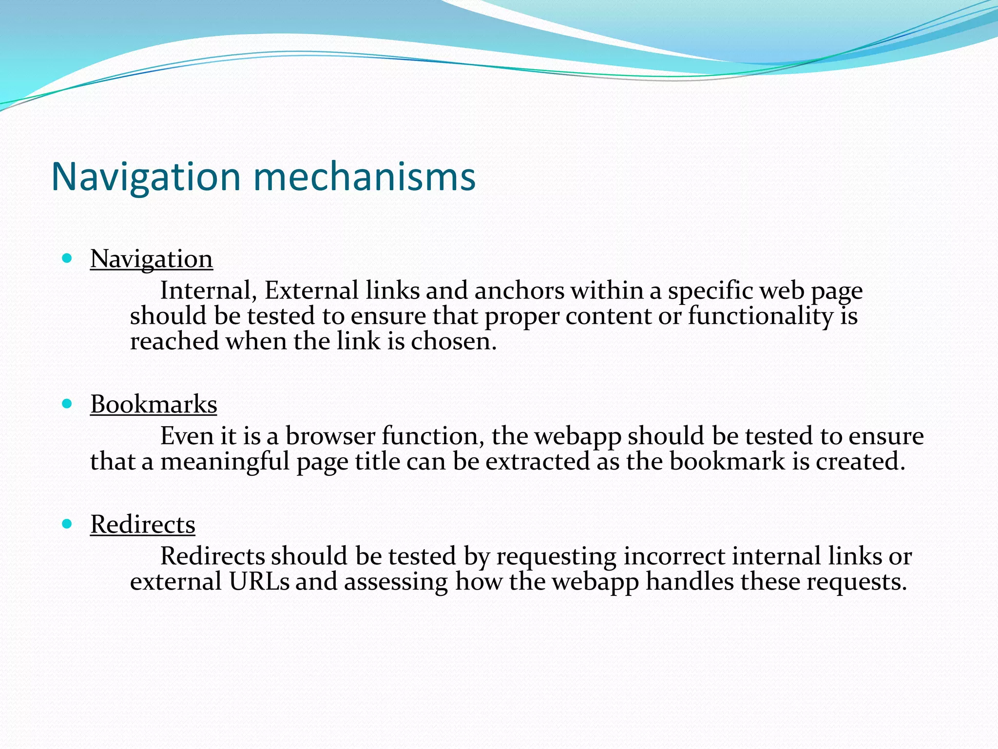 Navigation mechanisms
 Navigation
        Internal, External links and anchors within a specific web page
     should be tested to ensure that proper content or functionality is
     reached when the link is chosen.

 Bookmarks
         Even it is a browser function, the webapp should be tested to ensure
  that a meaningful page title can be extracted as the bookmark is created.

 Redirects
        Redirects should be tested by requesting incorrect internal links or
     external URLs and assessing how the webapp handles these requests.
 