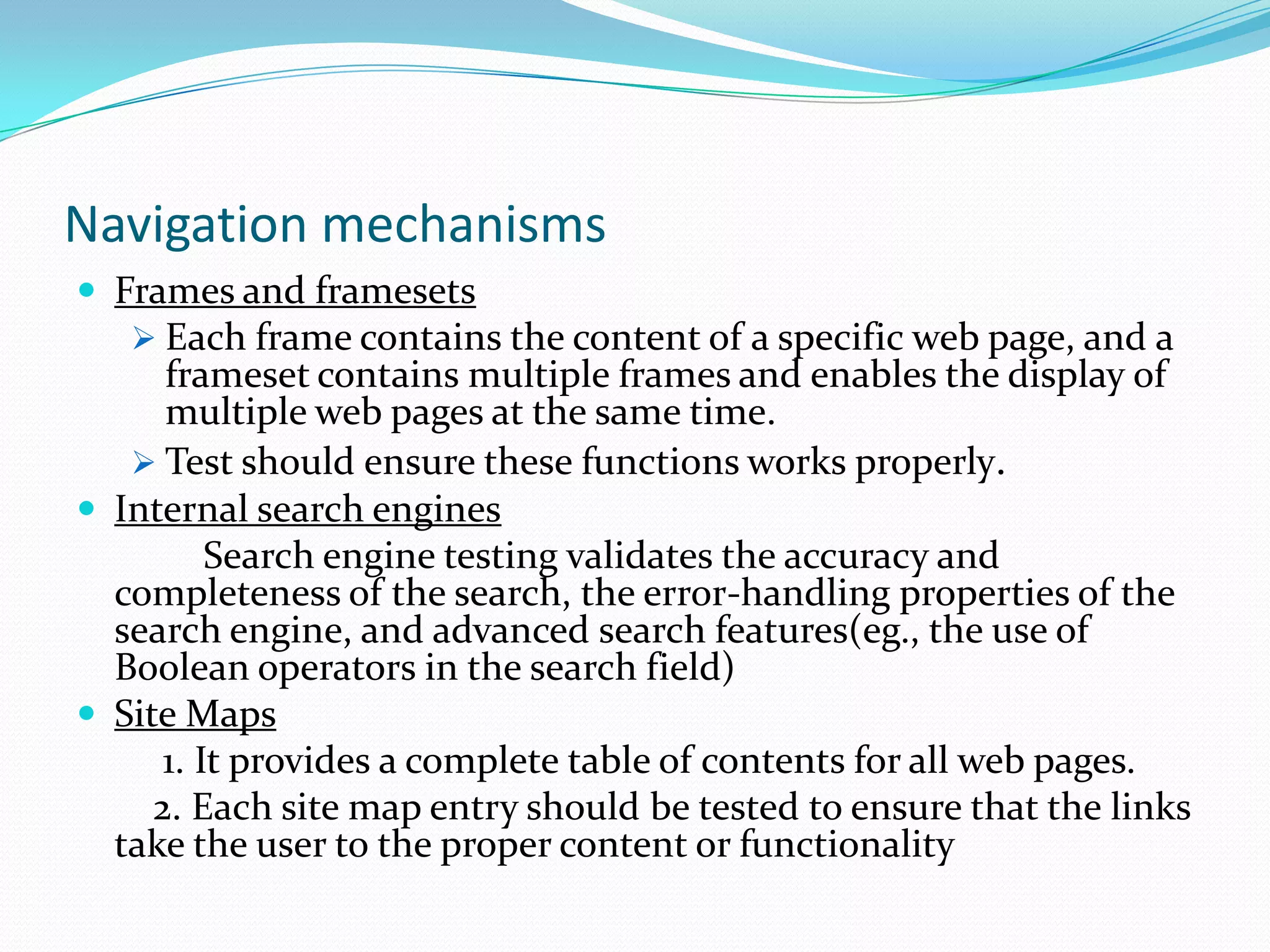 Navigation mechanisms
 Frames and framesets
    Each frame contains the content of a specific web page, and a
      frameset contains multiple frames and enables the display of
      multiple web pages at the same time.
    Test should ensure these functions works properly.
 Internal search engines
          Search engine testing validates the accuracy and
  completeness of the search, the error-handling properties of the
  search engine, and advanced search features(eg., the use of
  Boolean operators in the search field)
 Site Maps
      1. It provides a complete table of contents for all web pages.
     2. Each site map entry should be tested to ensure that the links
  take the user to the proper content or functionality
 