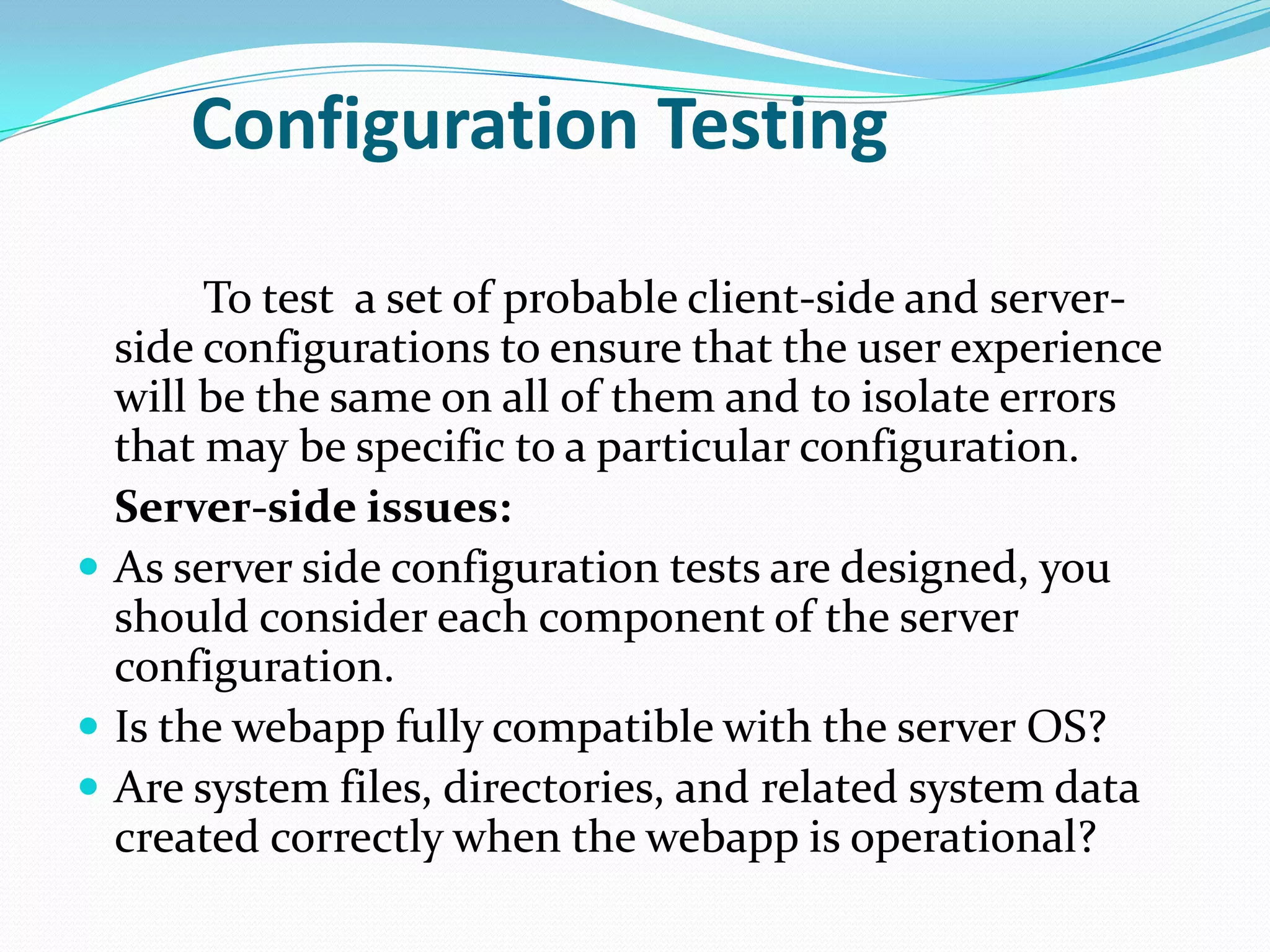 Configuration Testing

       To test a set of probable client-side and server-
  side configurations to ensure that the user experience
  will be the same on all of them and to isolate errors
  that may be specific to a particular configuration.
  Server-side issues:
 As server side configuration tests are designed, you
  should consider each component of the server
  configuration.
 Is the webapp fully compatible with the server OS?
 Are system files, directories, and related system data
  created correctly when the webapp is operational?
 