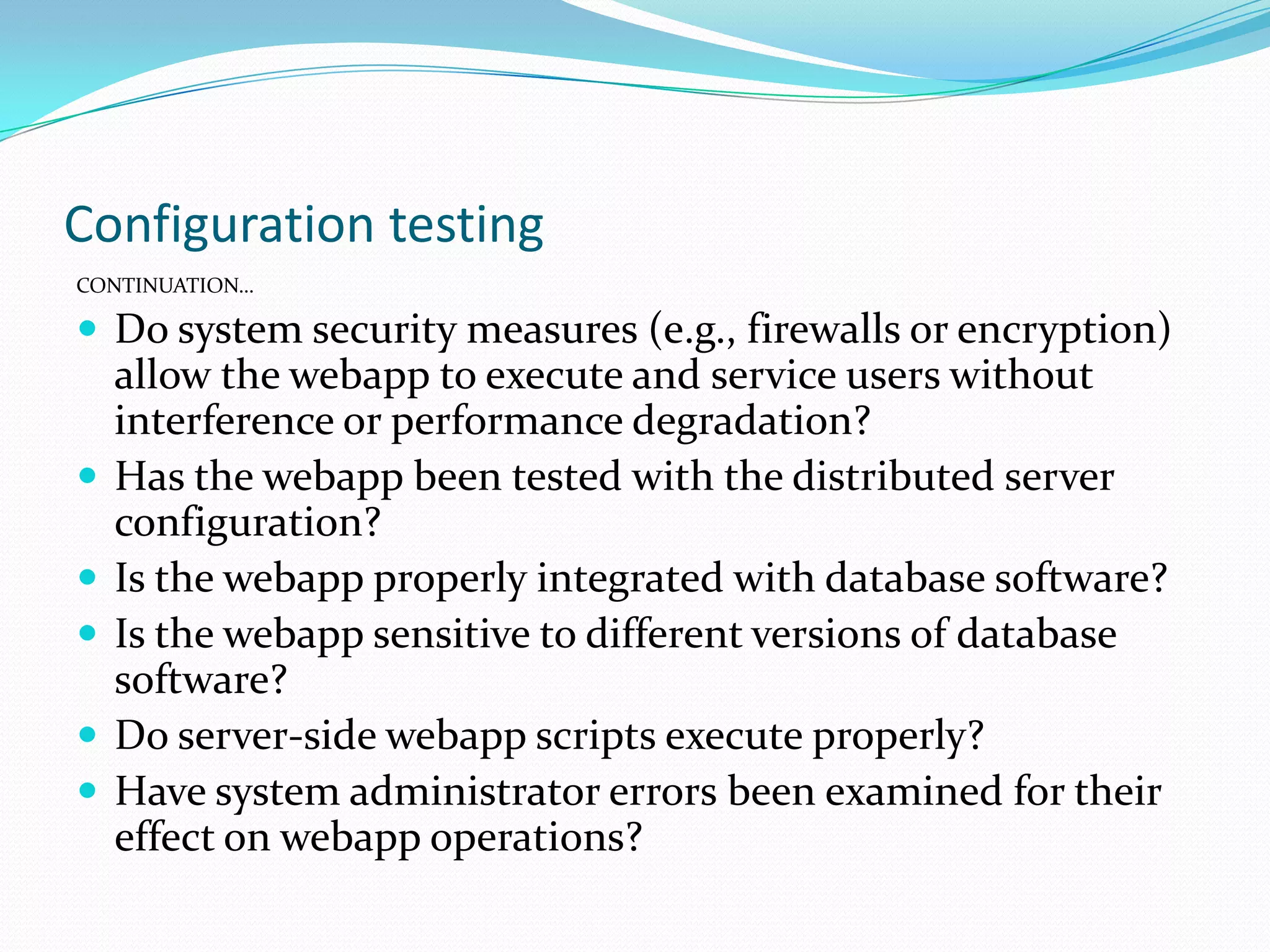 Configuration testing
CONTINUATION…

 Do system security measures (e.g., firewalls or encryption)
    allow the webapp to execute and service users without
    interference or performance degradation?
   Has the webapp been tested with the distributed server
    configuration?
   Is the webapp properly integrated with database software?
   Is the webapp sensitive to different versions of database
    software?
   Do server-side webapp scripts execute properly?
   Have system administrator errors been examined for their
    effect on webapp operations?
 