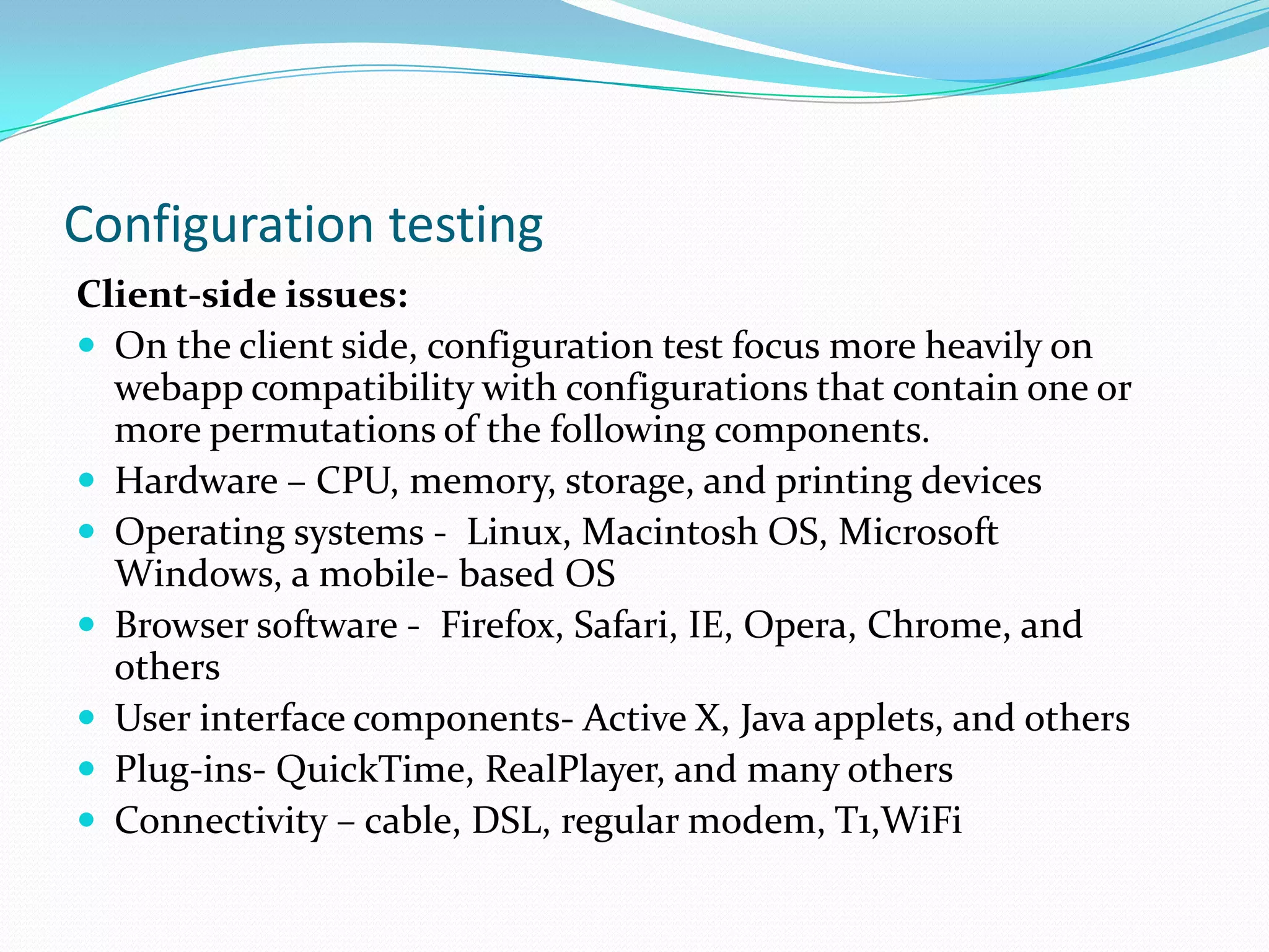 Configuration testing
Client-side issues:
 On the client side, configuration test focus more heavily on
  webapp compatibility with configurations that contain one or
  more permutations of the following components.
 Hardware – CPU, memory, storage, and printing devices
 Operating systems - Linux, Macintosh OS, Microsoft
  Windows, a mobile- based OS
 Browser software - Firefox, Safari, IE, Opera, Chrome, and
  others
 User interface components- Active X, Java applets, and others
 Plug-ins- QuickTime, RealPlayer, and many others
 Connectivity – cable, DSL, regular modem, T1,WiFi
 