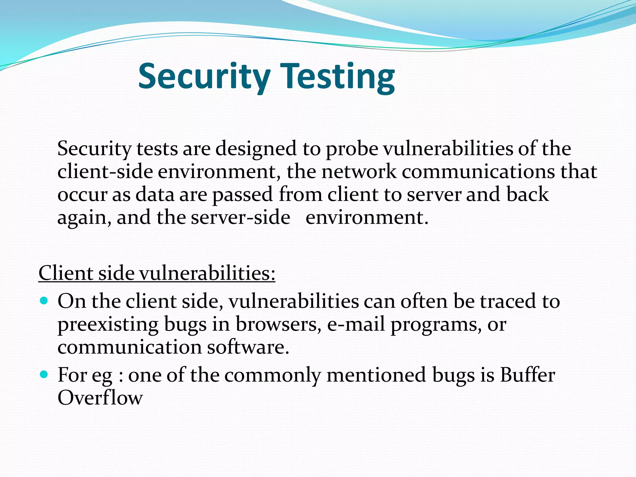 Security Testing
  Security tests are designed to probe vulnerabilities of the
  client-side environment, the network communications that
  occur as data are passed from client to server and back
  again, and the server-side environment.

Client side vulnerabilities:
 On the client side, vulnerabilities can often be traced to
  preexisting bugs in browsers, e-mail programs, or
  communication software.
 For eg : one of the commonly mentioned bugs is Buffer
  Overflow
 