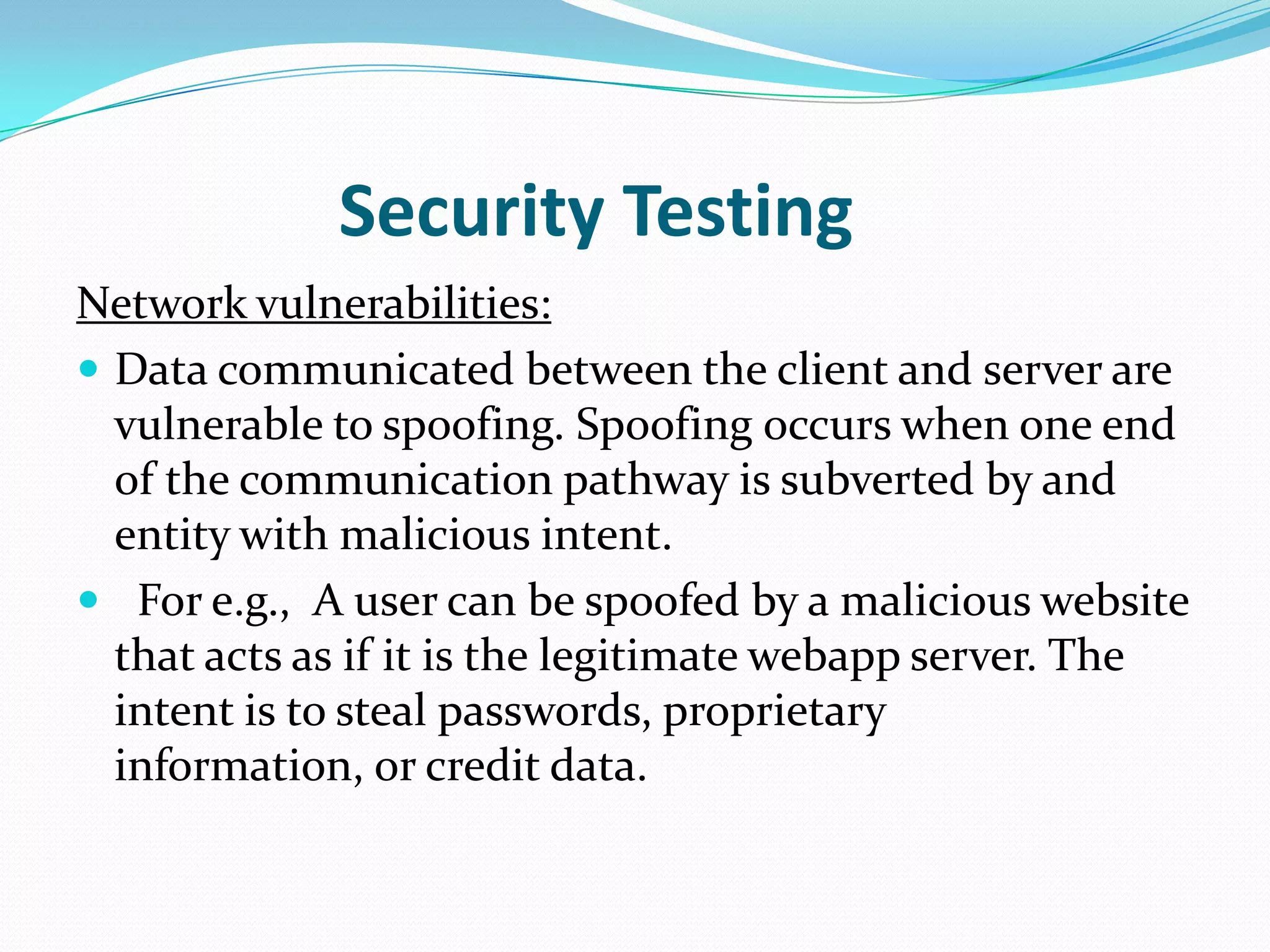 Security Testing
Network vulnerabilities:
 Data communicated between the client and server are
  vulnerable to spoofing. Spoofing occurs when one end
  of the communication pathway is subverted by and
  entity with malicious intent.
 For e.g., A user can be spoofed by a malicious website
  that acts as if it is the legitimate webapp server. The
  intent is to steal passwords, proprietary
  information, or credit data.
 
