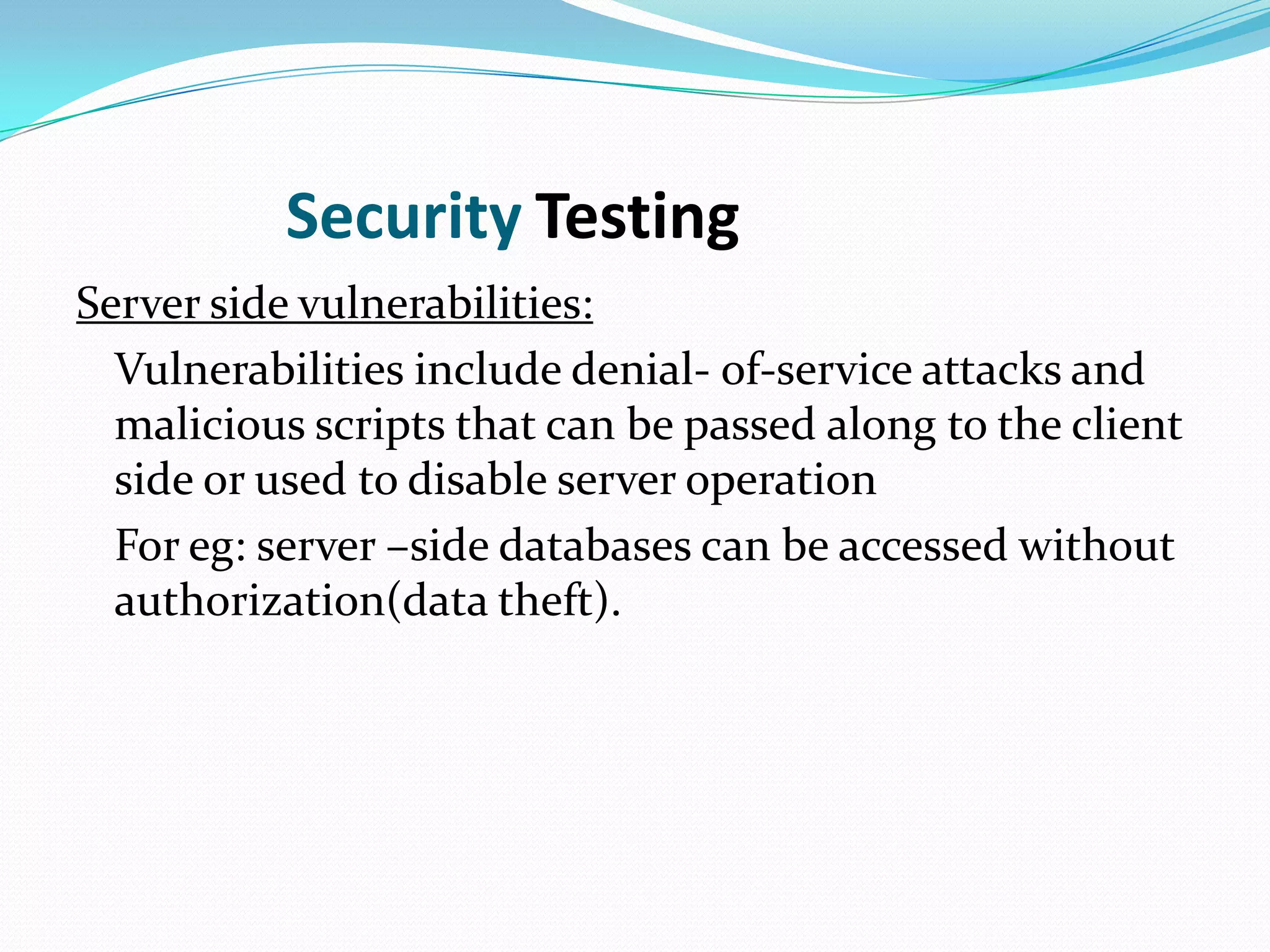 Security Testing
Server side vulnerabilities:
  Vulnerabilities include denial- of-service attacks and
  malicious scripts that can be passed along to the client
  side or used to disable server operation
  For eg: server –side databases can be accessed without
  authorization(data theft).
 