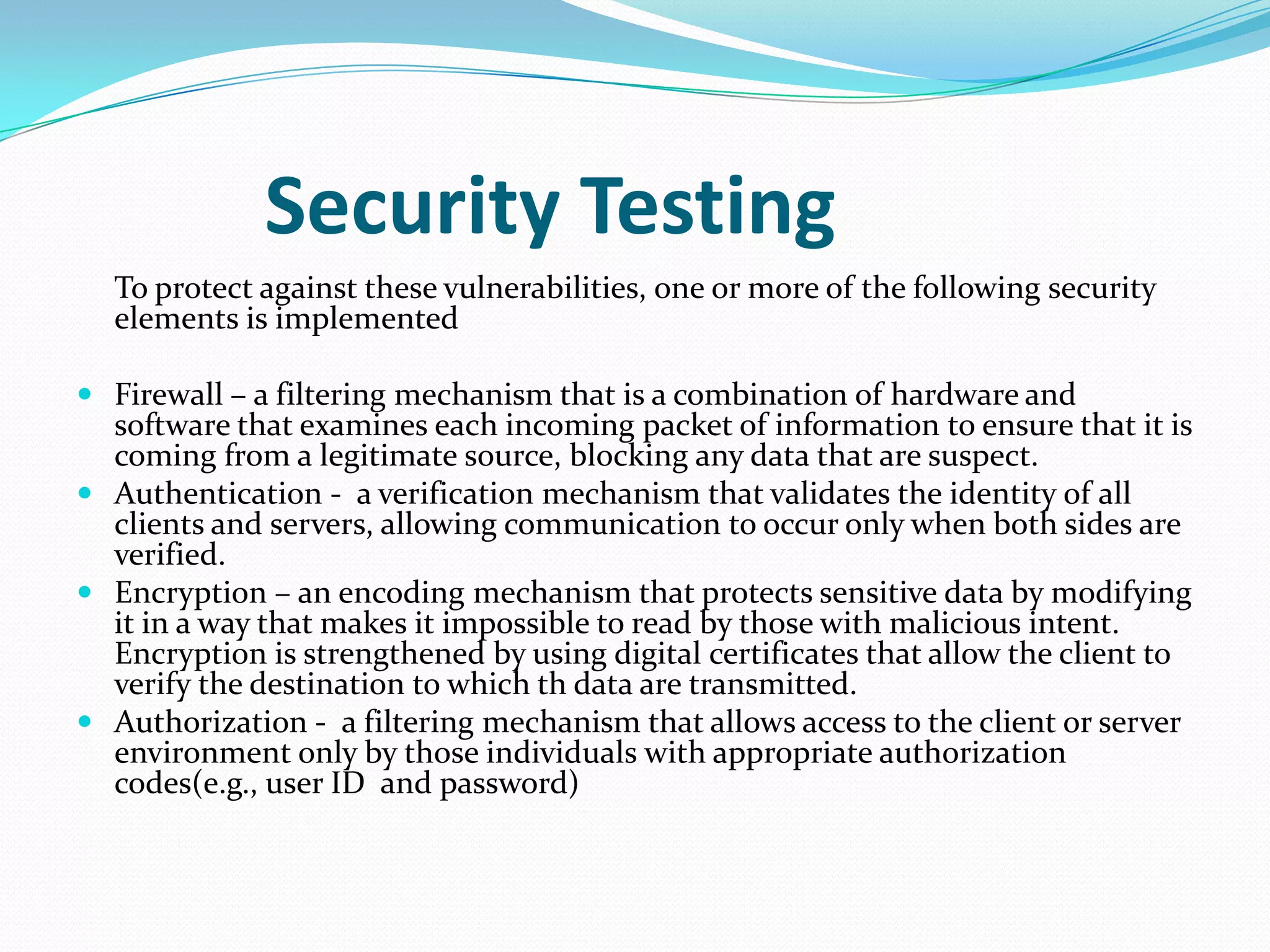Security Testing
  To protect against these vulnerabilities, one or more of the following security
  elements is implemented

 Firewall – a filtering mechanism that is a combination of hardware and
  software that examines each incoming packet of information to ensure that it is
  coming from a legitimate source, blocking any data that are suspect.
 Authentication - a verification mechanism that validates the identity of all
  clients and servers, allowing communication to occur only when both sides are
  verified.
 Encryption – an encoding mechanism that protects sensitive data by modifying
  it in a way that makes it impossible to read by those with malicious intent.
  Encryption is strengthened by using digital certificates that allow the client to
  verify the destination to which th data are transmitted.
 Authorization - a filtering mechanism that allows access to the client or server
  environment only by those individuals with appropriate authorization
  codes(e.g., user ID and password)
 