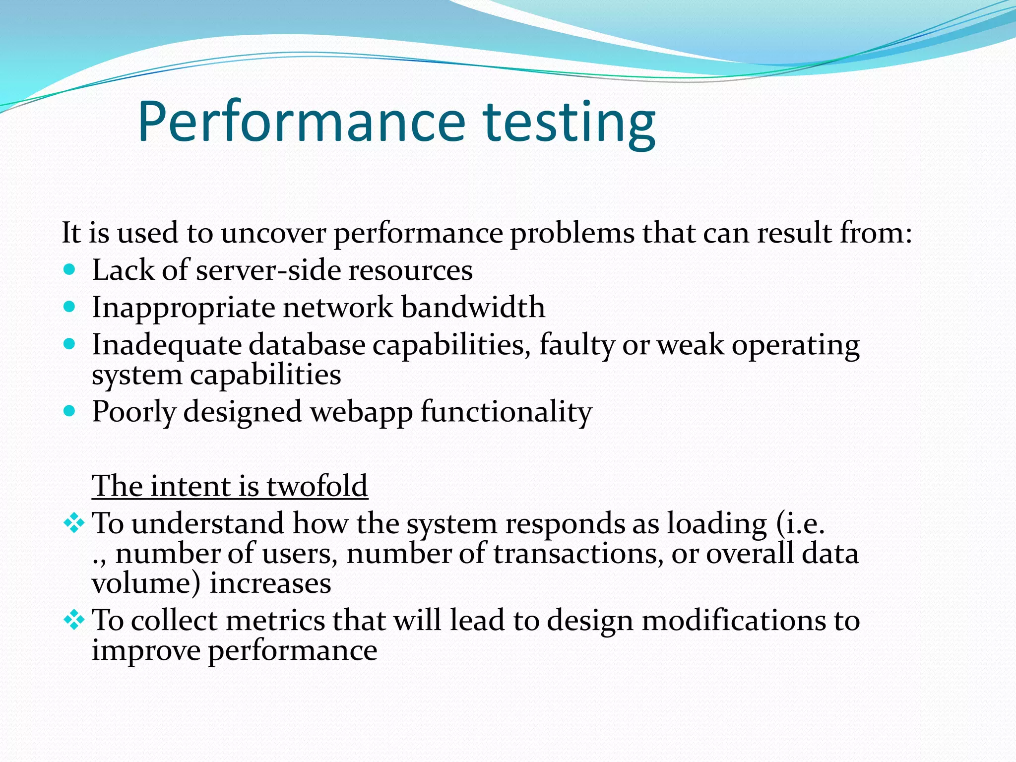 Performance testing
It is used to uncover performance problems that can result from:
 Lack of server-side resources
 Inappropriate network bandwidth
 Inadequate database capabilities, faulty or weak operating
   system capabilities
 Poorly designed webapp functionality

  The intent is twofold
 To understand how the system responds as loading (i.e.
  ., number of users, number of transactions, or overall data
  volume) increases
 To collect metrics that will lead to design modifications to
  improve performance
 