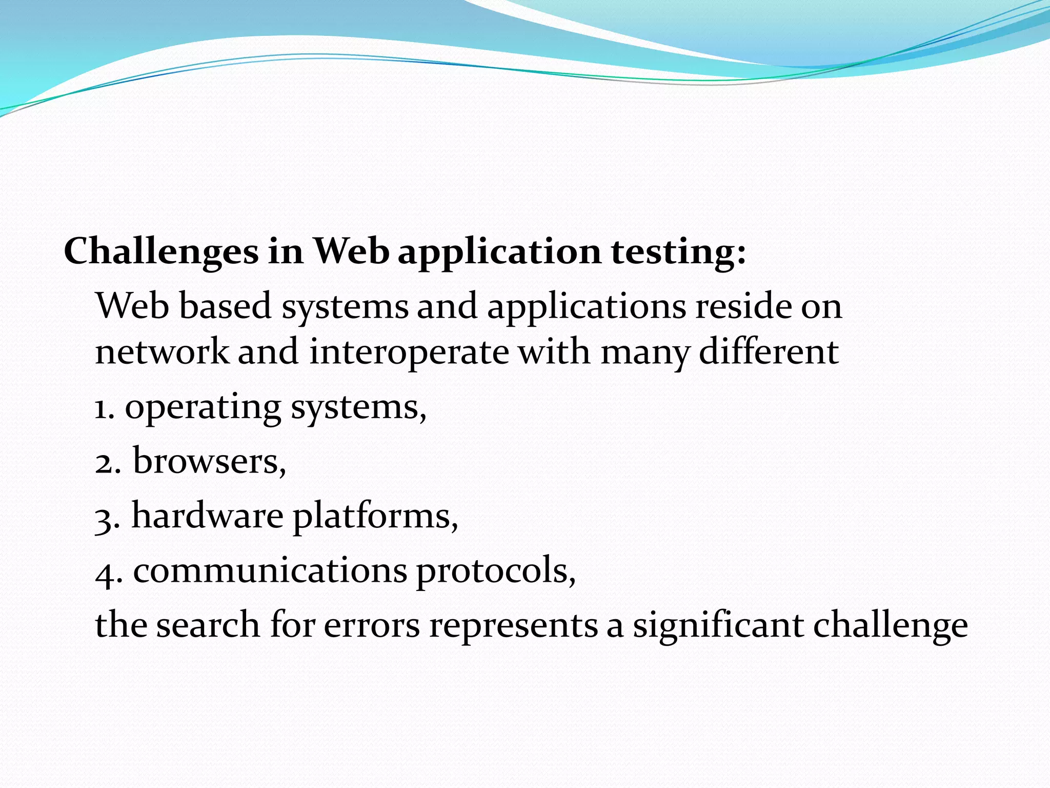 Challenges in Web application testing:
 Web based systems and applications reside on
 network and interoperate with many different
 1. operating systems,
 2. browsers,
 3. hardware platforms,
 4. communications protocols,
 the search for errors represents a significant challenge
 