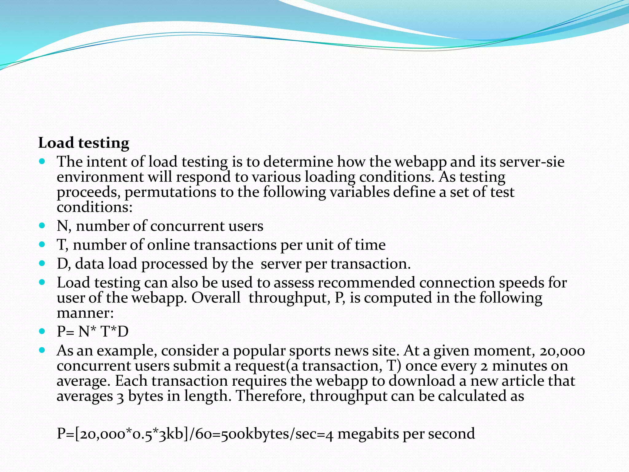Load testing
 The intent of load testing is to determine how the webapp and its server-sie
  environment will respond to various loading conditions. As testing
  proceeds, permutations to the following variables define a set of test
  conditions:
 N, number of concurrent users
 T, number of online transactions per unit of time
 D, data load processed by the server per transaction.
 Load testing can also be used to assess recommended connection speeds for
  user of the webapp. Overall throughput, P, is computed in the following
  manner:
 P= N* T*D
 As an example, consider a popular sports news site. At a given moment, 20,000
  concurrent users submit a request(a transaction, T) once every 2 minutes on
  average. Each transaction requires the webapp to download a new article that
  averages 3 bytes in length. Therefore, throughput can be calculated as

  P=[20,000*0.5*3kb]/60=500kbytes/sec=4 megabits per second
 