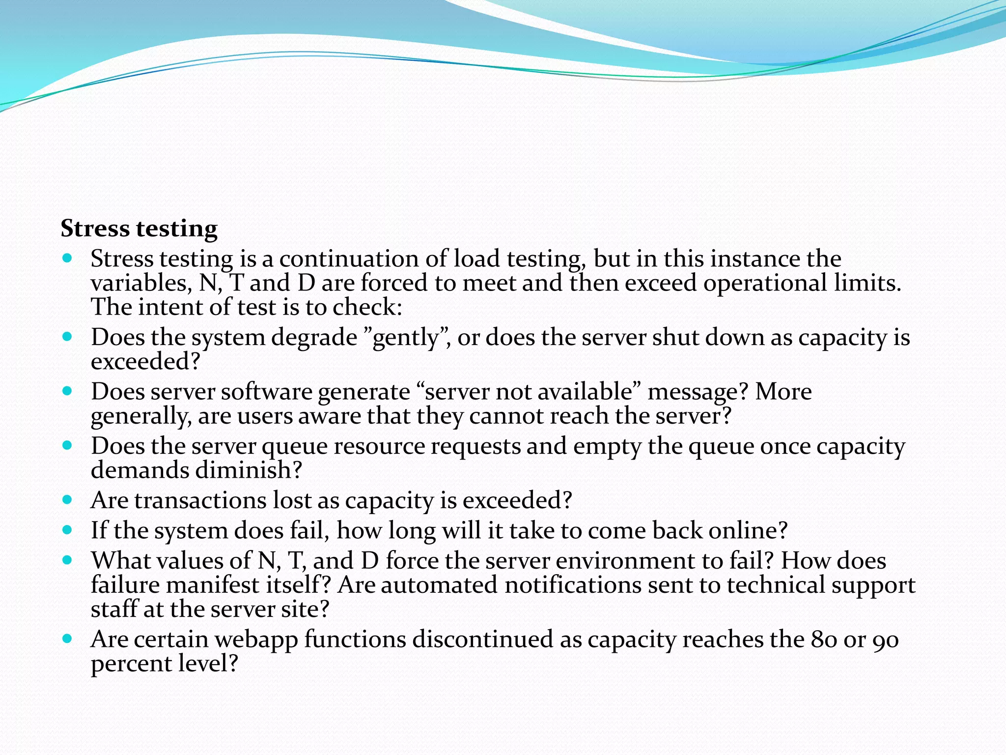 Stress testing
 Stress testing is a continuation of load testing, but in this instance the
   variables, N, T and D are forced to meet and then exceed operational limits.
   The intent of test is to check:
 Does the system degrade ”gently”, or does the server shut down as capacity is
   exceeded?
 Does server software generate “server not available” message? More
   generally, are users aware that they cannot reach the server?
 Does the server queue resource requests and empty the queue once capacity
   demands diminish?
 Are transactions lost as capacity is exceeded?
 If the system does fail, how long will it take to come back online?
 What values of N, T, and D force the server environment to fail? How does
   failure manifest itself? Are automated notifications sent to technical support
   staff at the server site?
 Are certain webapp functions discontinued as capacity reaches the 80 or 90
   percent level?
 
