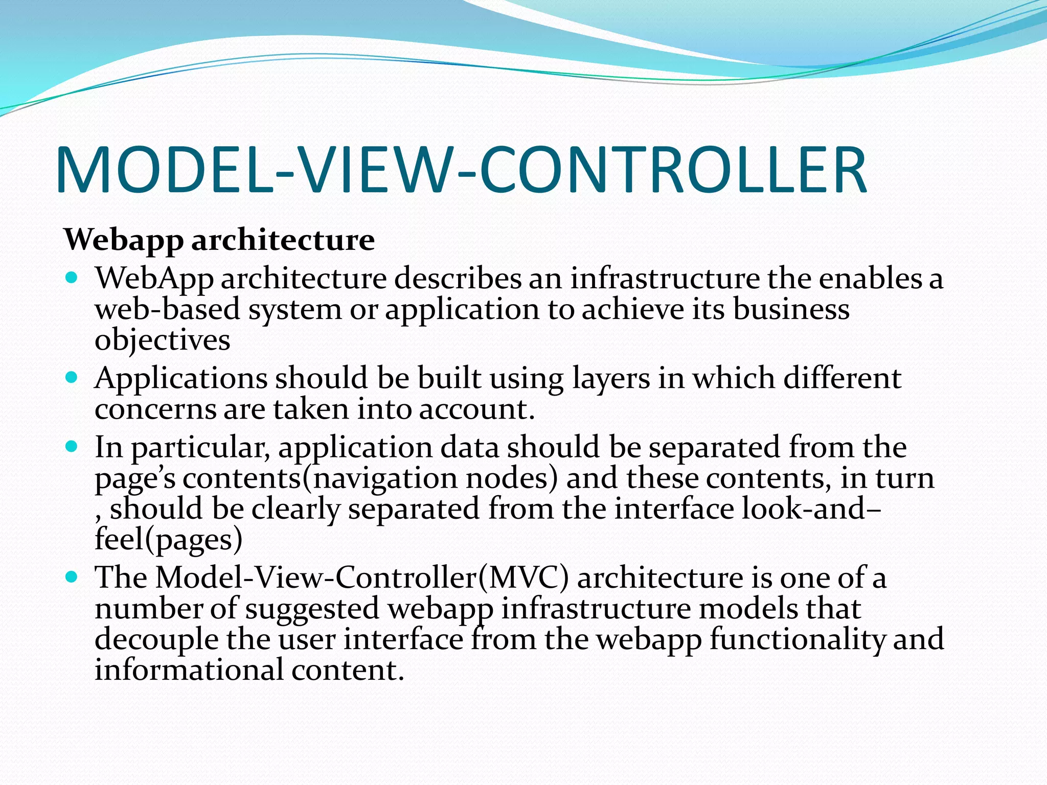 MODEL-VIEW-CONTROLLER
Webapp architecture
 WebApp architecture describes an infrastructure the enables a
  web-based system or application to achieve its business
  objectives
 Applications should be built using layers in which different
  concerns are taken into account.
 In particular, application data should be separated from the
  page’s contents(navigation nodes) and these contents, in turn
  , should be clearly separated from the interface look-and–
  feel(pages)
 The Model-View-Controller(MVC) architecture is one of a
  number of suggested webapp infrastructure models that
  decouple the user interface from the webapp functionality and
  informational content.
 