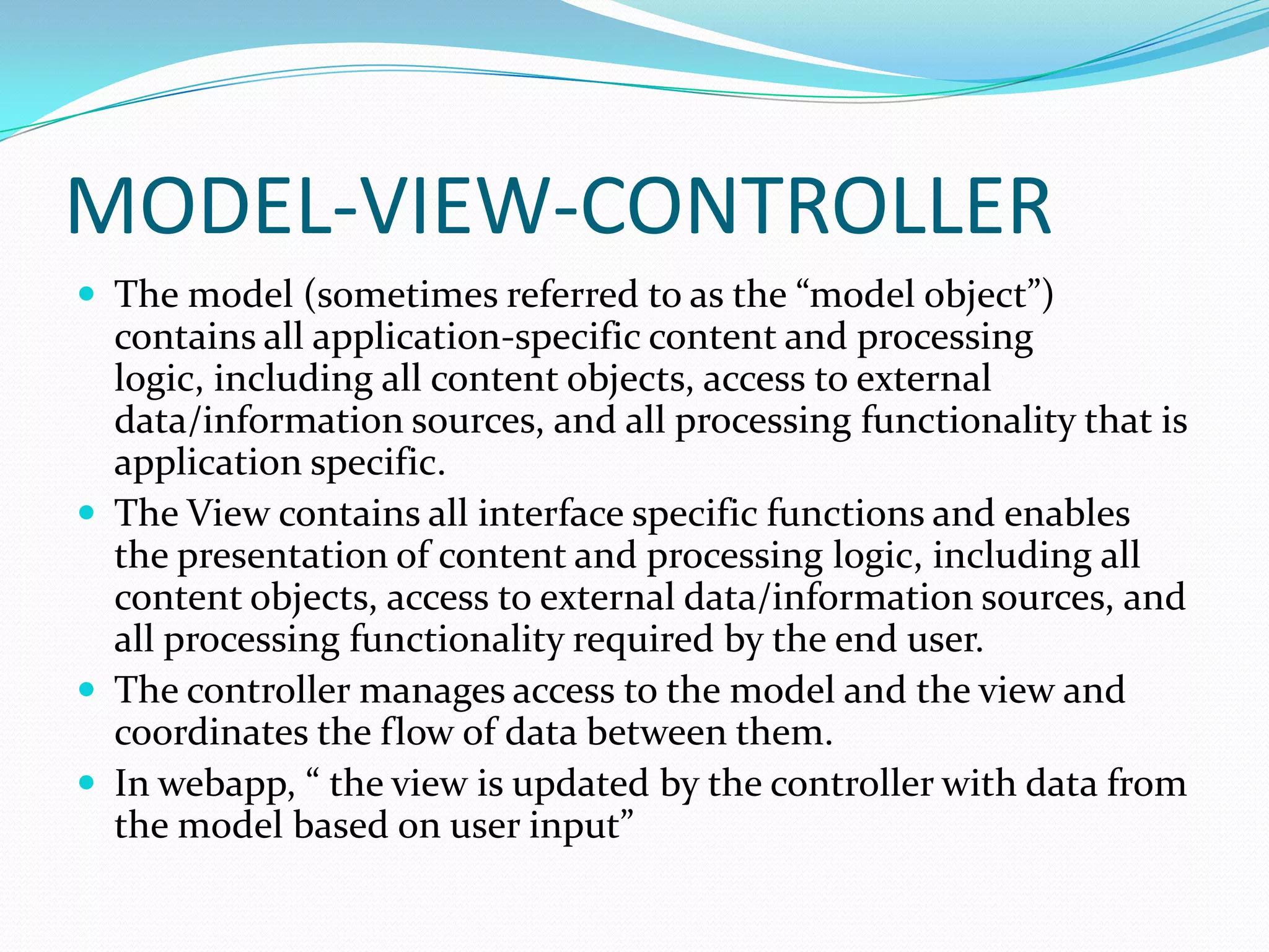 MODEL-VIEW-CONTROLLER
 The model (sometimes referred to as the “model object”)
  contains all application-specific content and processing
  logic, including all content objects, access to external
  data/information sources, and all processing functionality that is
  application specific.
 The View contains all interface specific functions and enables
  the presentation of content and processing logic, including all
  content objects, access to external data/information sources, and
  all processing functionality required by the end user.
 The controller manages access to the model and the view and
  coordinates the flow of data between them.
 In webapp, “ the view is updated by the controller with data from
  the model based on user input”
 
