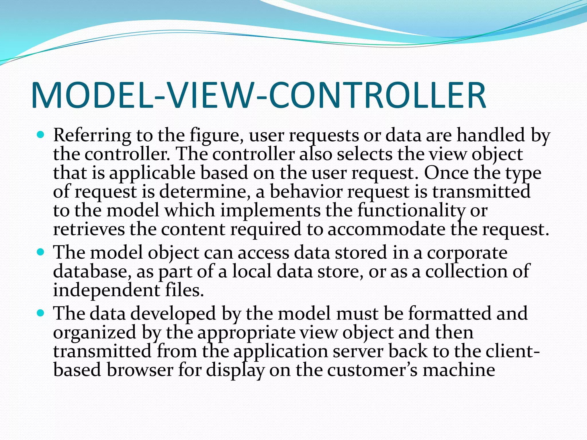 MODEL-VIEW-CONTROLLER
 Referring to the figure, user requests or data are handled by
  the controller. The controller also selects the view object
  that is applicable based on the user request. Once the type
  of request is determine, a behavior request is transmitted
  to the model which implements the functionality or
  retrieves the content required to accommodate the request.
 The model object can access data stored in a corporate
  database, as part of a local data store, or as a collection of
  independent files.
 The data developed by the model must be formatted and
  organized by the appropriate view object and then
  transmitted from the application server back to the client-
  based browser for display on the customer’s machine
 