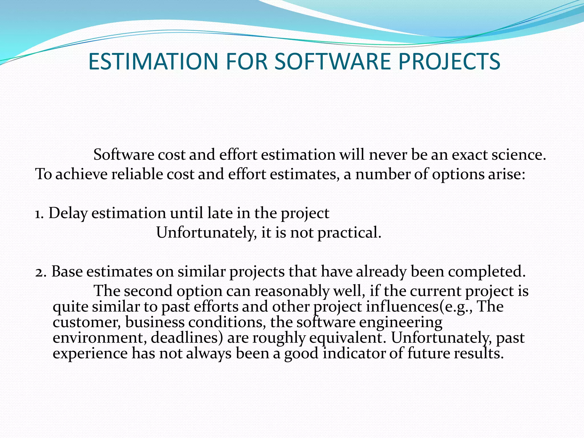 ESTIMATION FOR SOFTWARE PROJECTS


        Software cost and effort estimation will never be an exact science.
To achieve reliable cost and effort estimates, a number of options arise:

1. Delay estimation until late in the project
                  Unfortunately, it is not practical.

2. Base estimates on similar projects that have already been completed.
         The second option can reasonably well, if the current project is
   quite similar to past efforts and other project influences(e.g., The
   customer, business conditions, the software engineering
   environment, deadlines) are roughly equivalent. Unfortunately, past
   experience has not always been a good indicator of future results.
 