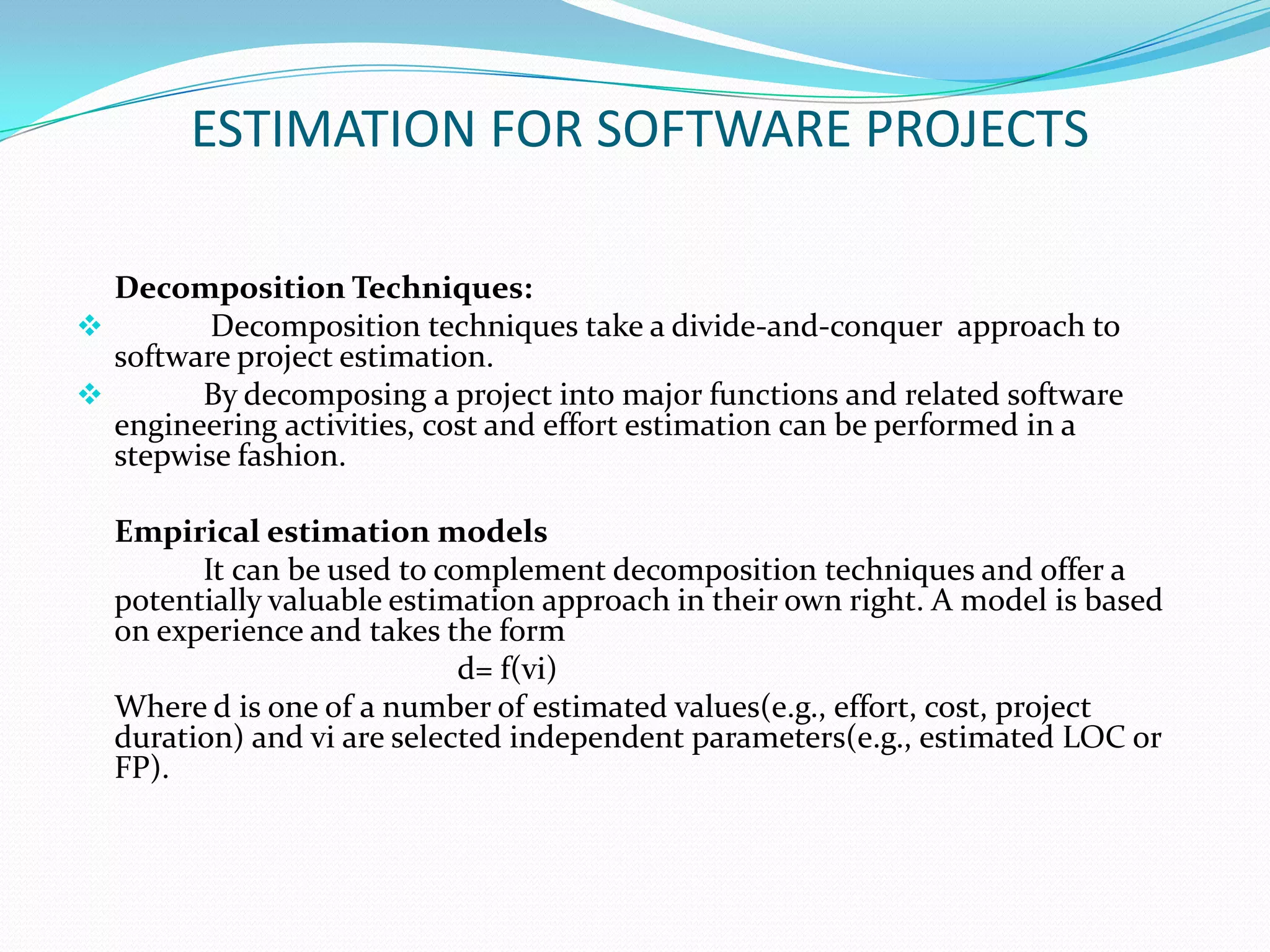 ESTIMATION FOR SOFTWARE PROJECTS

  Decomposition Techniques:
        Decomposition techniques take a divide-and-conquer approach to
  software project estimation.
       By decomposing a project into major functions and related software
  engineering activities, cost and effort estimation can be performed in a
  stepwise fashion.

  Empirical estimation models
        It can be used to complement decomposition techniques and offer a
  potentially valuable estimation approach in their own right. A model is based
  on experience and takes the form
                            d= f(vi)
  Where d is one of a number of estimated values(e.g., effort, cost, project
  duration) and vi are selected independent parameters(e.g., estimated LOC or
  FP).
 