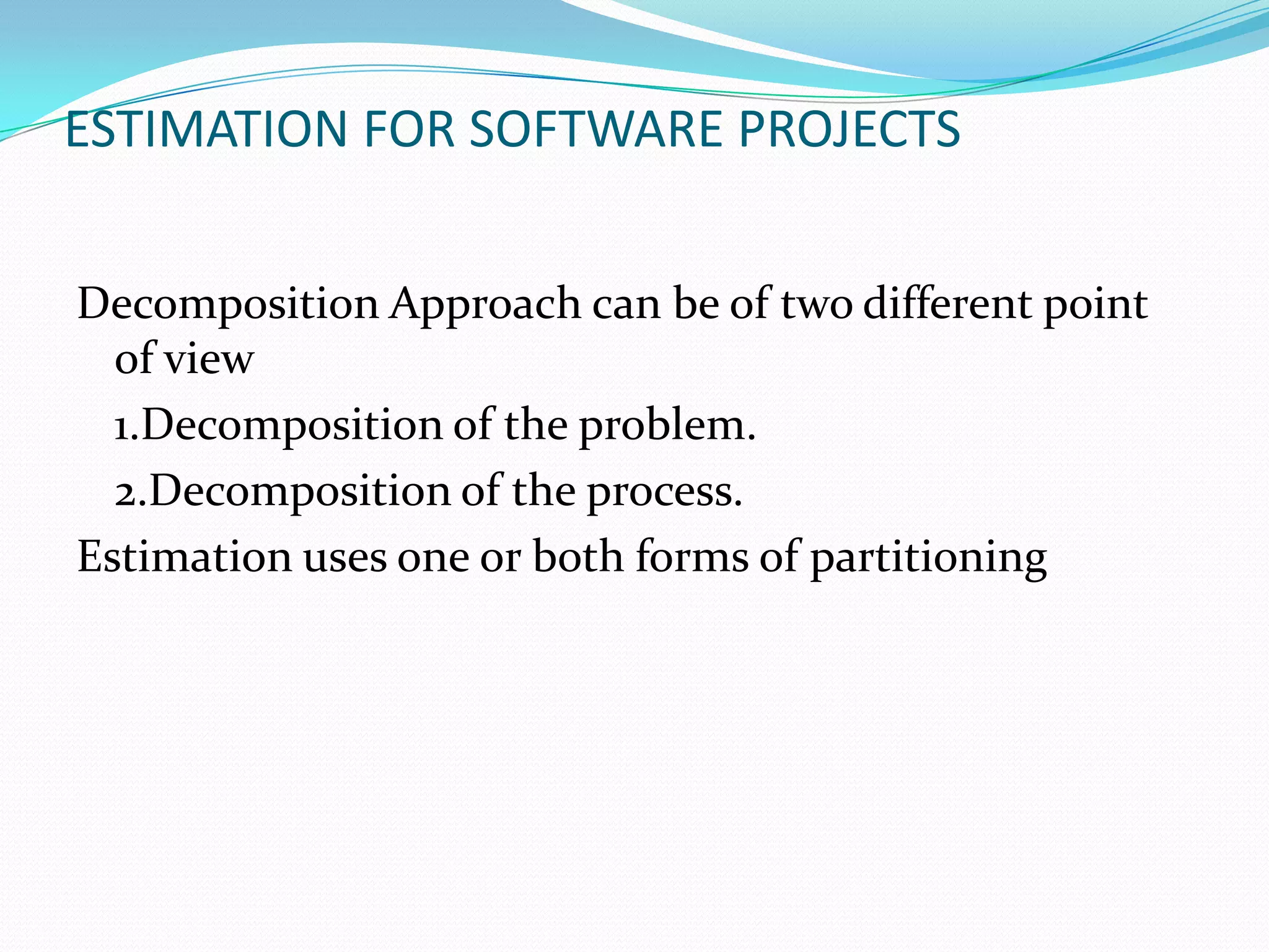 ESTIMATION FOR SOFTWARE PROJECTS


Decomposition Approach can be of two different point
  of view
  1.Decomposition of the problem.
  2.Decomposition of the process.
Estimation uses one or both forms of partitioning
 