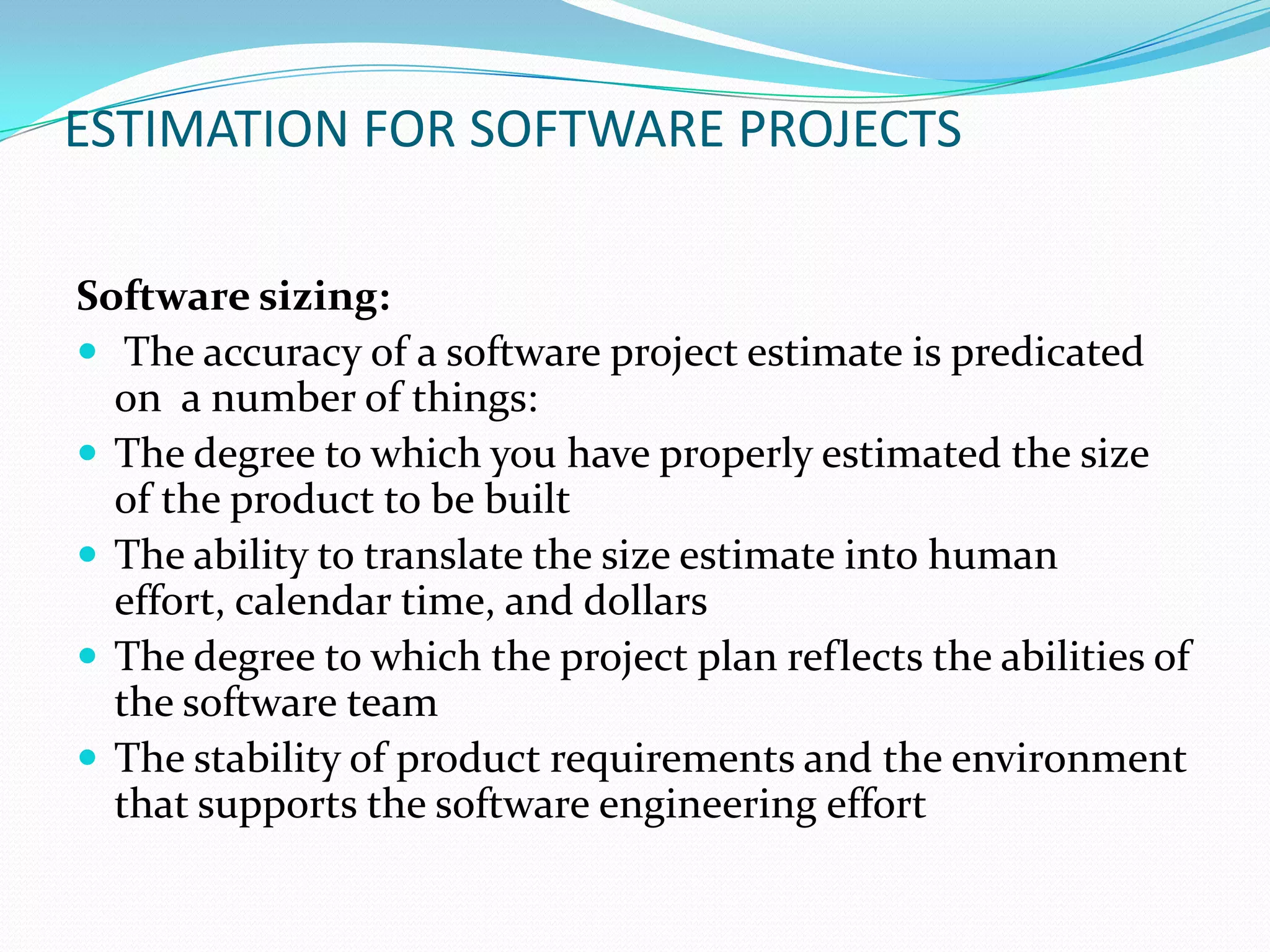 ESTIMATION FOR SOFTWARE PROJECTS

Software sizing:
 The accuracy of a software project estimate is predicated
  on a number of things:
 The degree to which you have properly estimated the size
  of the product to be built
 The ability to translate the size estimate into human
  effort, calendar time, and dollars
 The degree to which the project plan reflects the abilities of
  the software team
 The stability of product requirements and the environment
  that supports the software engineering effort
 