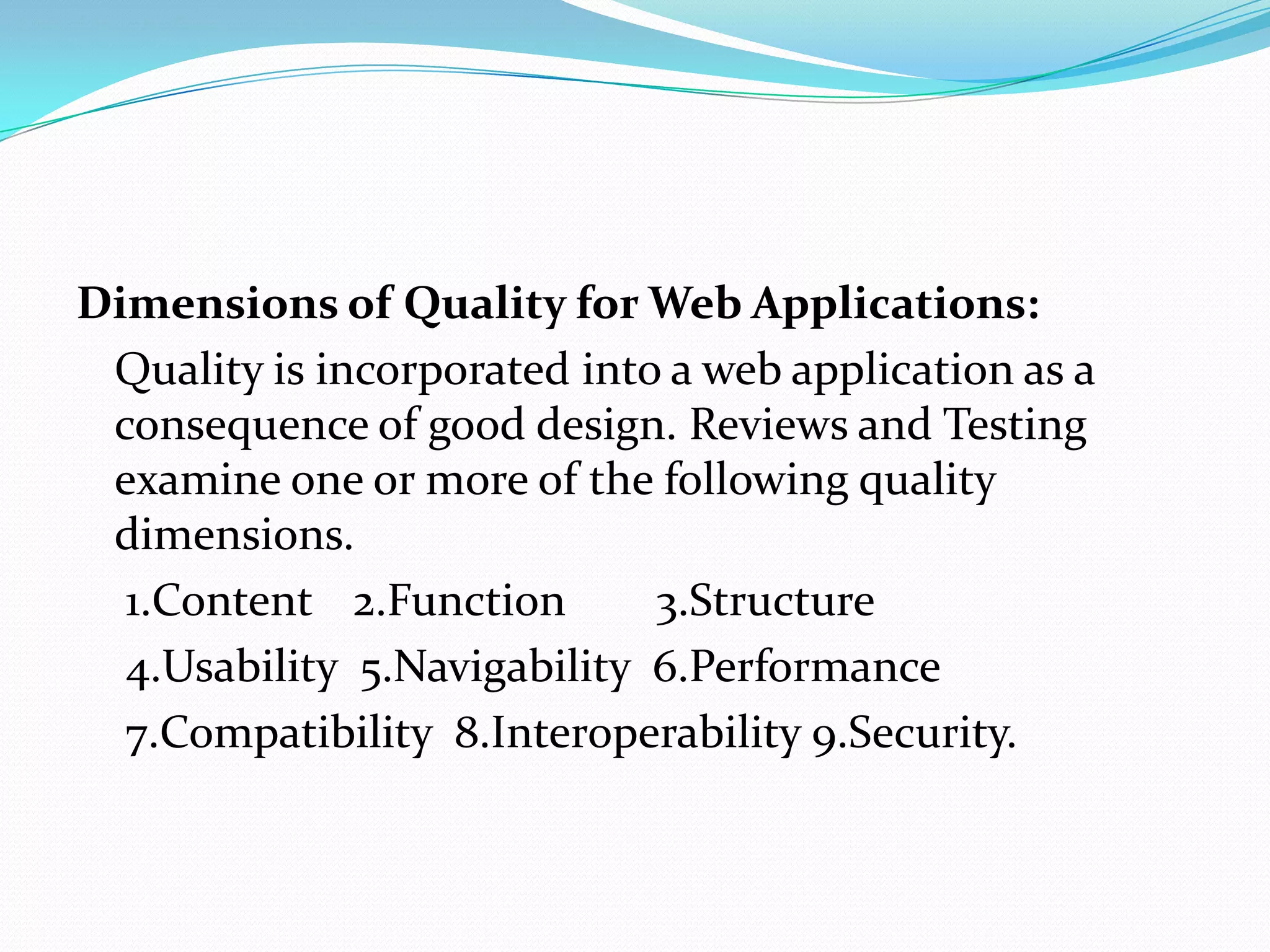 Dimensions of Quality for Web Applications:
 Quality is incorporated into a web application as a
 consequence of good design. Reviews and Testing
 examine one or more of the following quality
 dimensions.
  1.Content 2.Function       3.Structure
  4.Usability 5.Navigability 6.Performance
  7.Compatibility 8.Interoperability 9.Security.
 