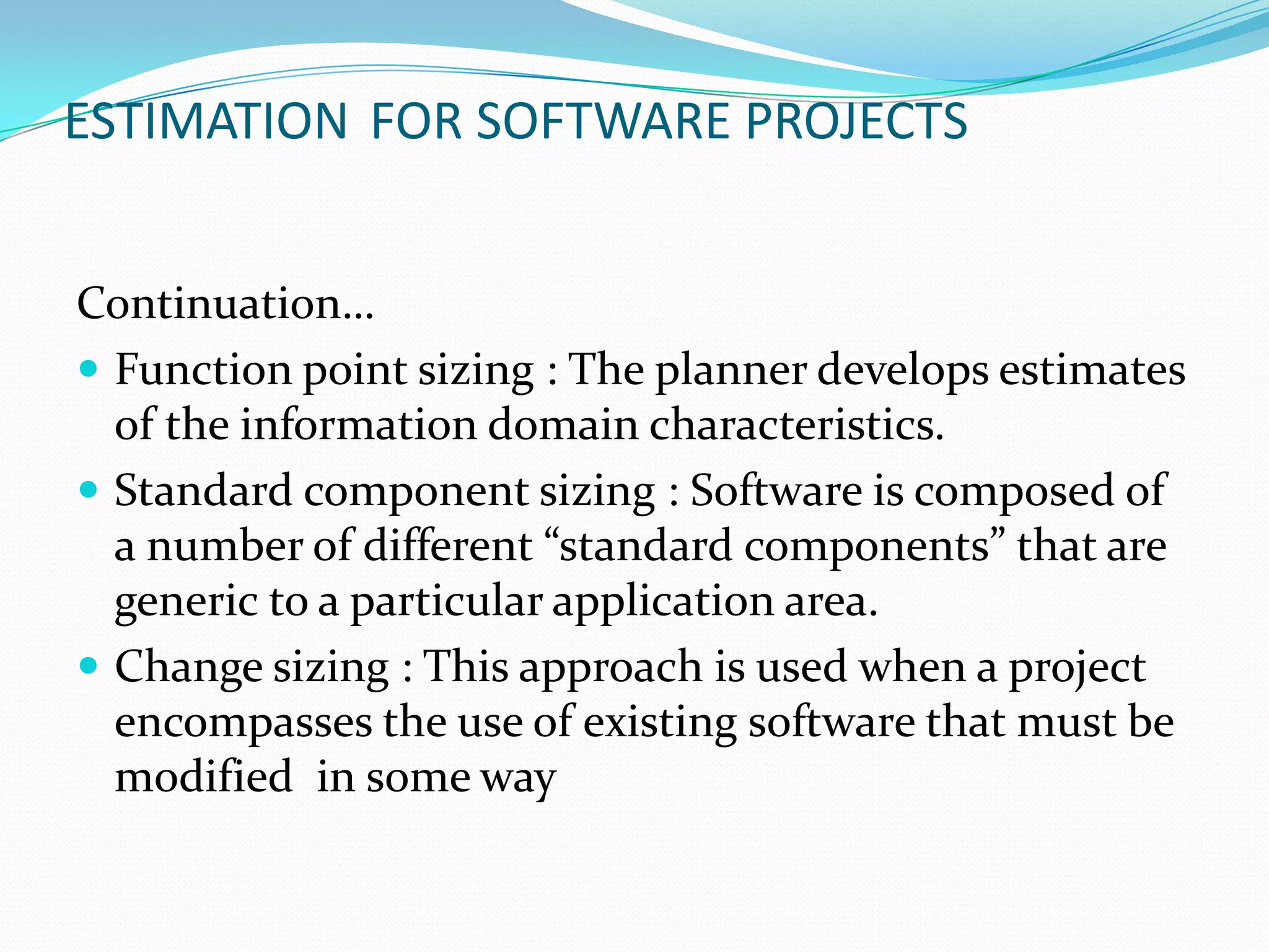 ESTIMATION FOR SOFTWARE PROJECTS


Continuation…
 Function point sizing : The planner develops estimates
  of the information domain characteristics.
 Standard component sizing : Software is composed of
  a number of different “standard components” that are
  generic to a particular application area.
 Change sizing : This approach is used when a project
  encompasses the use of existing software that must be
  modified in some way
 