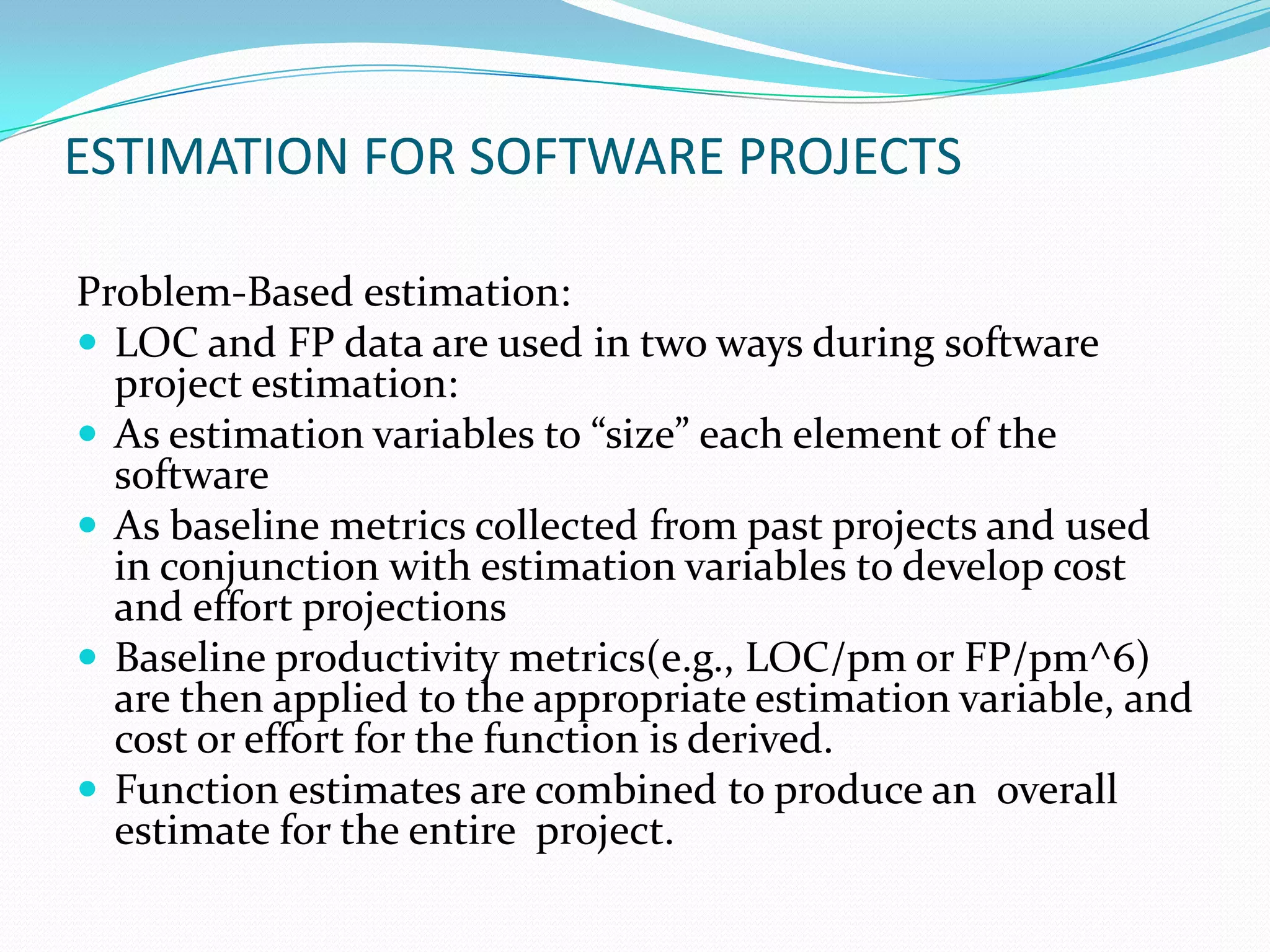 ESTIMATION FOR SOFTWARE PROJECTS

Problem-Based estimation:
 LOC and FP data are used in two ways during software
  project estimation:
 As estimation variables to “size” each element of the
  software
 As baseline metrics collected from past projects and used
  in conjunction with estimation variables to develop cost
  and effort projections
 Baseline productivity metrics(e.g., LOC/pm or FP/pm^6)
  are then applied to the appropriate estimation variable, and
  cost or effort for the function is derived.
 Function estimates are combined to produce an overall
  estimate for the entire project.
 