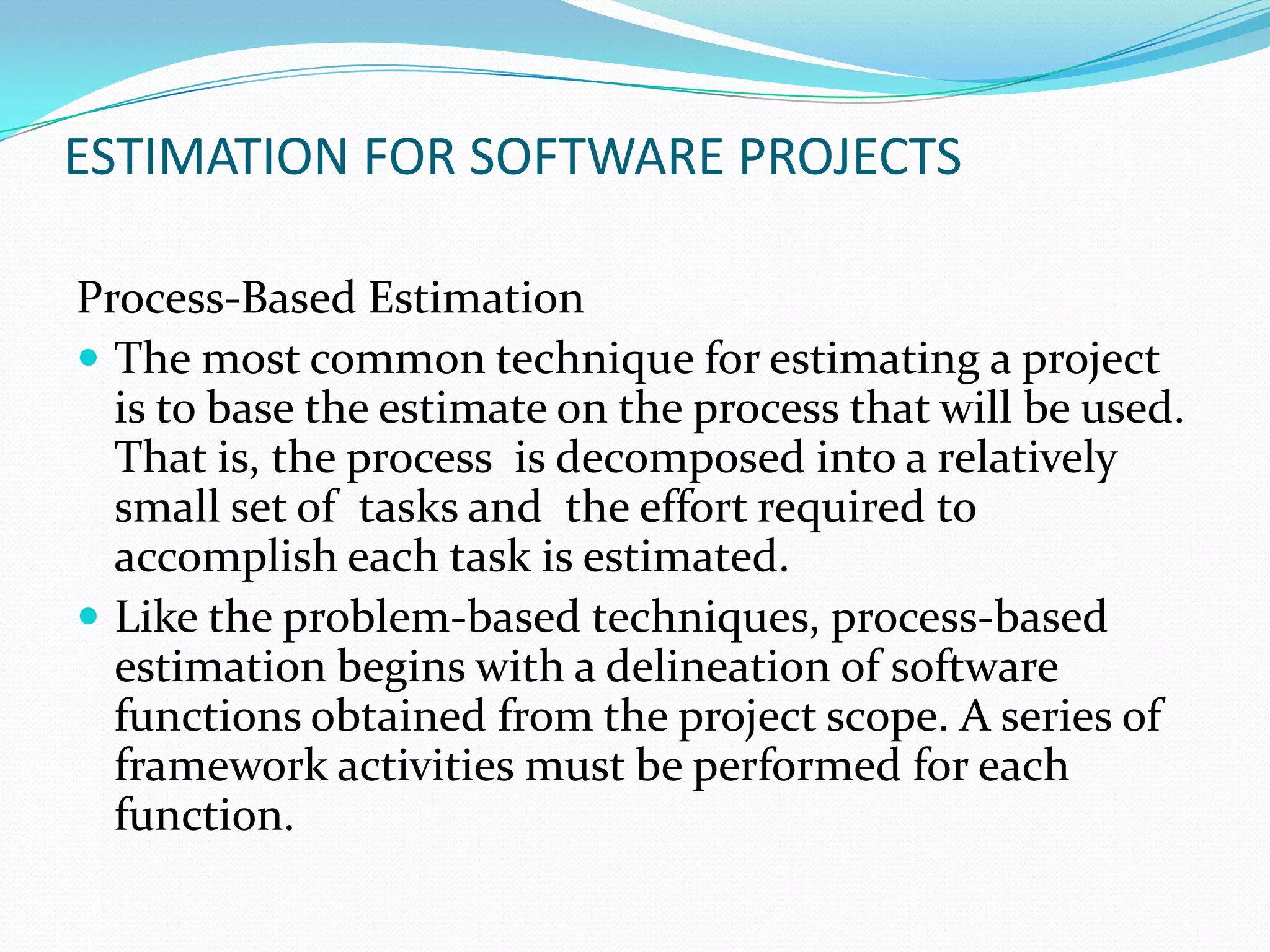 ESTIMATION FOR SOFTWARE PROJECTS

Process-Based Estimation
 The most common technique for estimating a project
  is to base the estimate on the process that will be used.
  That is, the process is decomposed into a relatively
  small set of tasks and the effort required to
  accomplish each task is estimated.
 Like the problem-based techniques, process-based
  estimation begins with a delineation of software
  functions obtained from the project scope. A series of
  framework activities must be performed for each
  function.
 