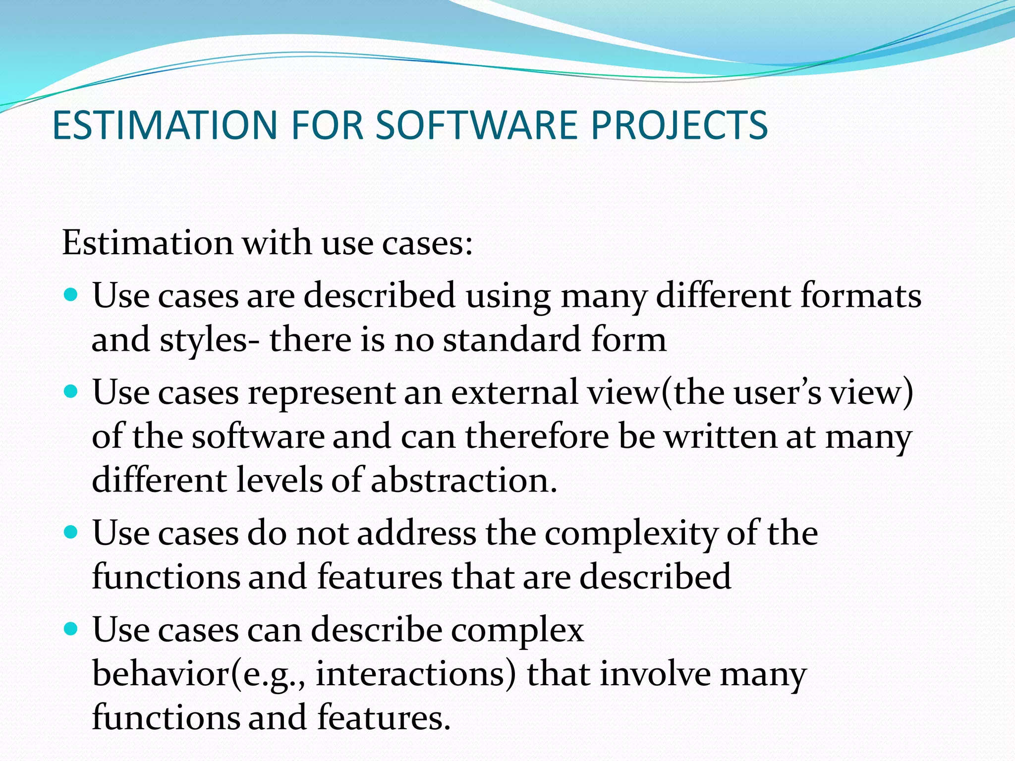ESTIMATION FOR SOFTWARE PROJECTS

Estimation with use cases:
 Use cases are described using many different formats
  and styles- there is no standard form
 Use cases represent an external view(the user’s view)
  of the software and can therefore be written at many
  different levels of abstraction.
 Use cases do not address the complexity of the
  functions and features that are described
 Use cases can describe complex
  behavior(e.g., interactions) that involve many
  functions and features.
 
