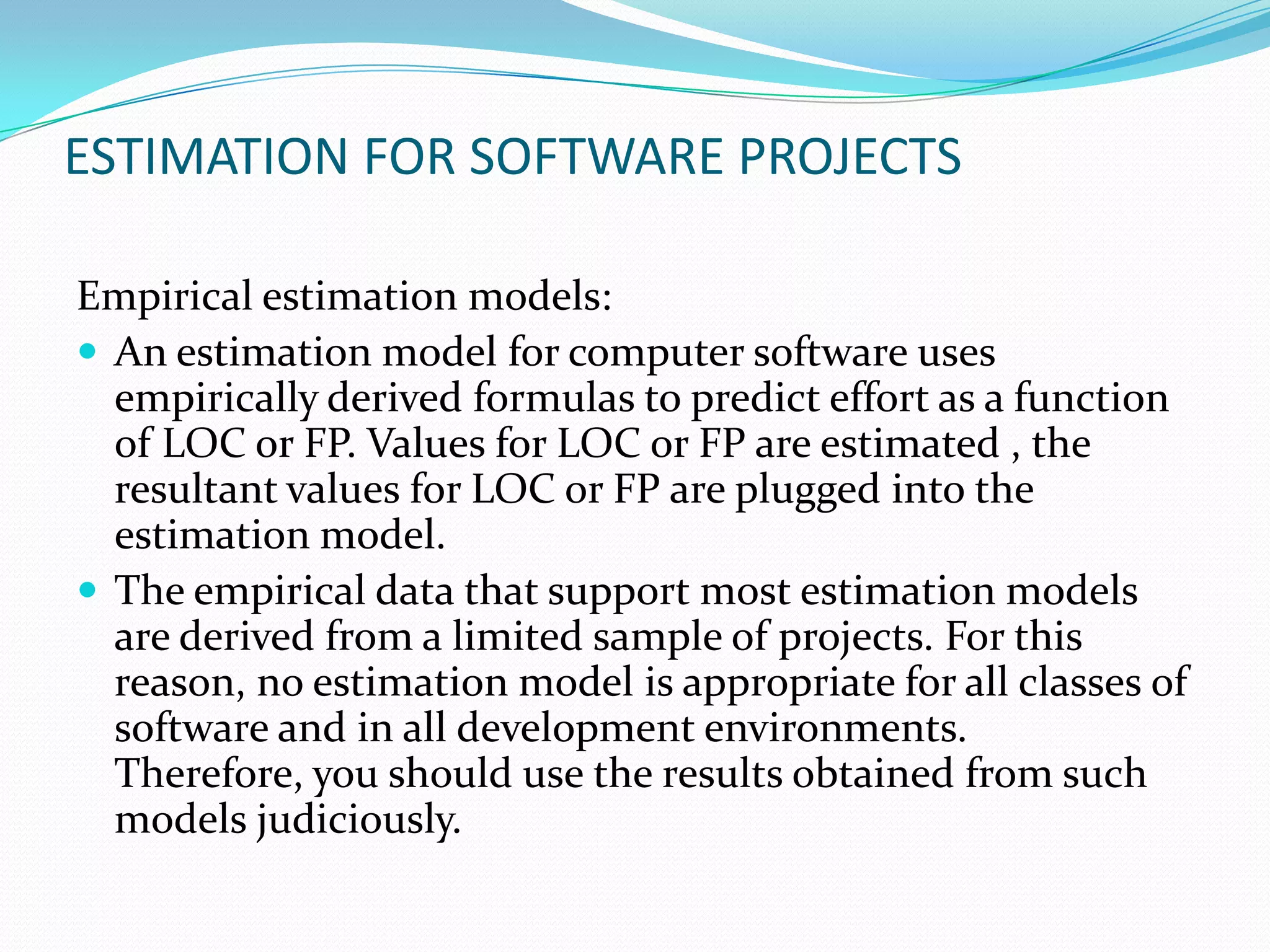 ESTIMATION FOR SOFTWARE PROJECTS

Empirical estimation models:
 An estimation model for computer software uses
  empirically derived formulas to predict effort as a function
  of LOC or FP. Values for LOC or FP are estimated , the
  resultant values for LOC or FP are plugged into the
  estimation model.
 The empirical data that support most estimation models
  are derived from a limited sample of projects. For this
  reason, no estimation model is appropriate for all classes of
  software and in all development environments.
  Therefore, you should use the results obtained from such
  models judiciously.
 