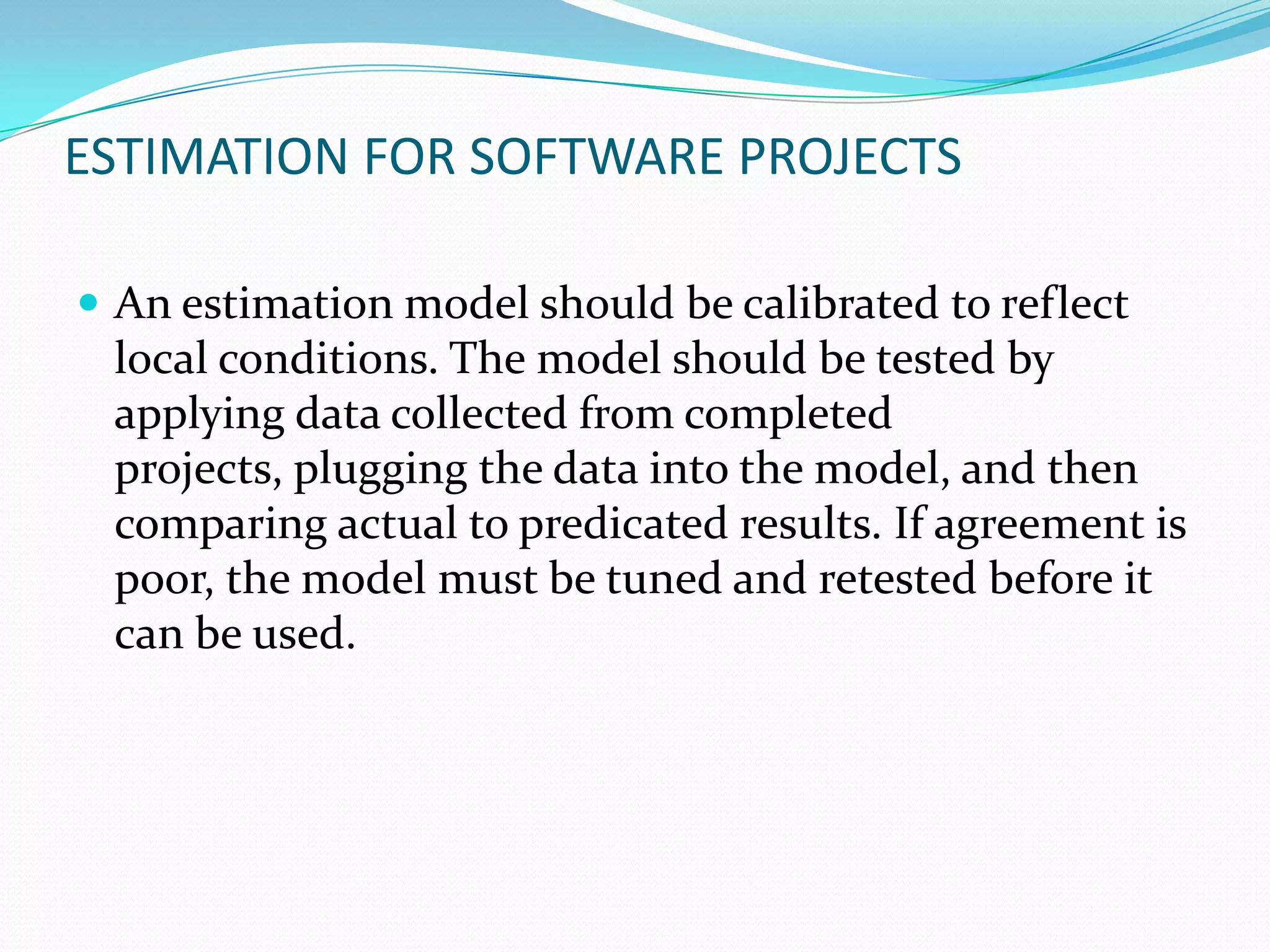 ESTIMATION FOR SOFTWARE PROJECTS

 An estimation model should be calibrated to reflect
 local conditions. The model should be tested by
 applying data collected from completed
 projects, plugging the data into the model, and then
 comparing actual to predicated results. If agreement is
 poor, the model must be tuned and retested before it
 can be used.
 