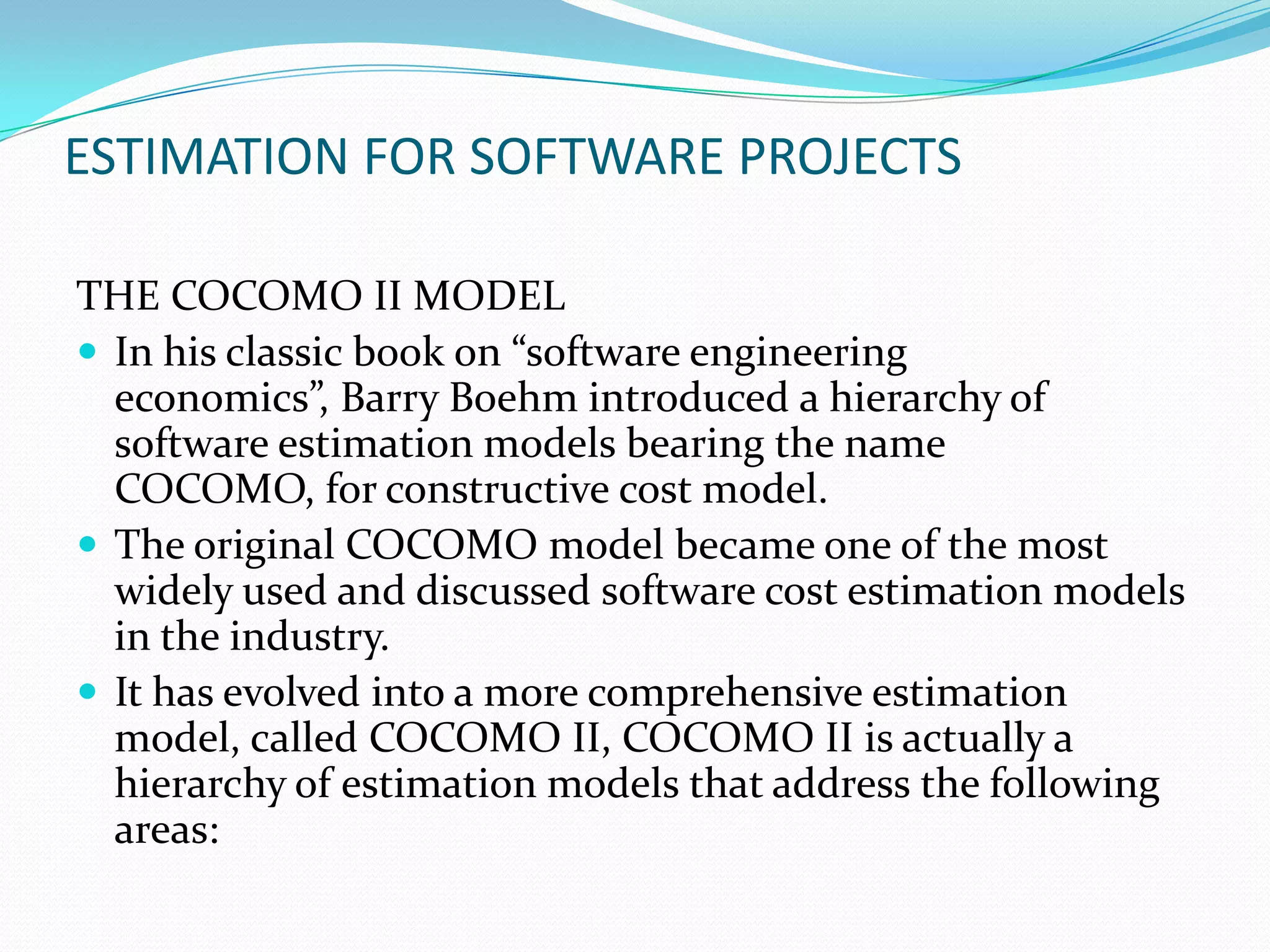 ESTIMATION FOR SOFTWARE PROJECTS

THE COCOMO II MODEL
 In his classic book on “software engineering
  economics”, Barry Boehm introduced a hierarchy of
  software estimation models bearing the name
  COCOMO, for constructive cost model.
 The original COCOMO model became one of the most
  widely used and discussed software cost estimation models
  in the industry.
 It has evolved into a more comprehensive estimation
  model, called COCOMO II, COCOMO II is actually a
  hierarchy of estimation models that address the following
  areas:
 
