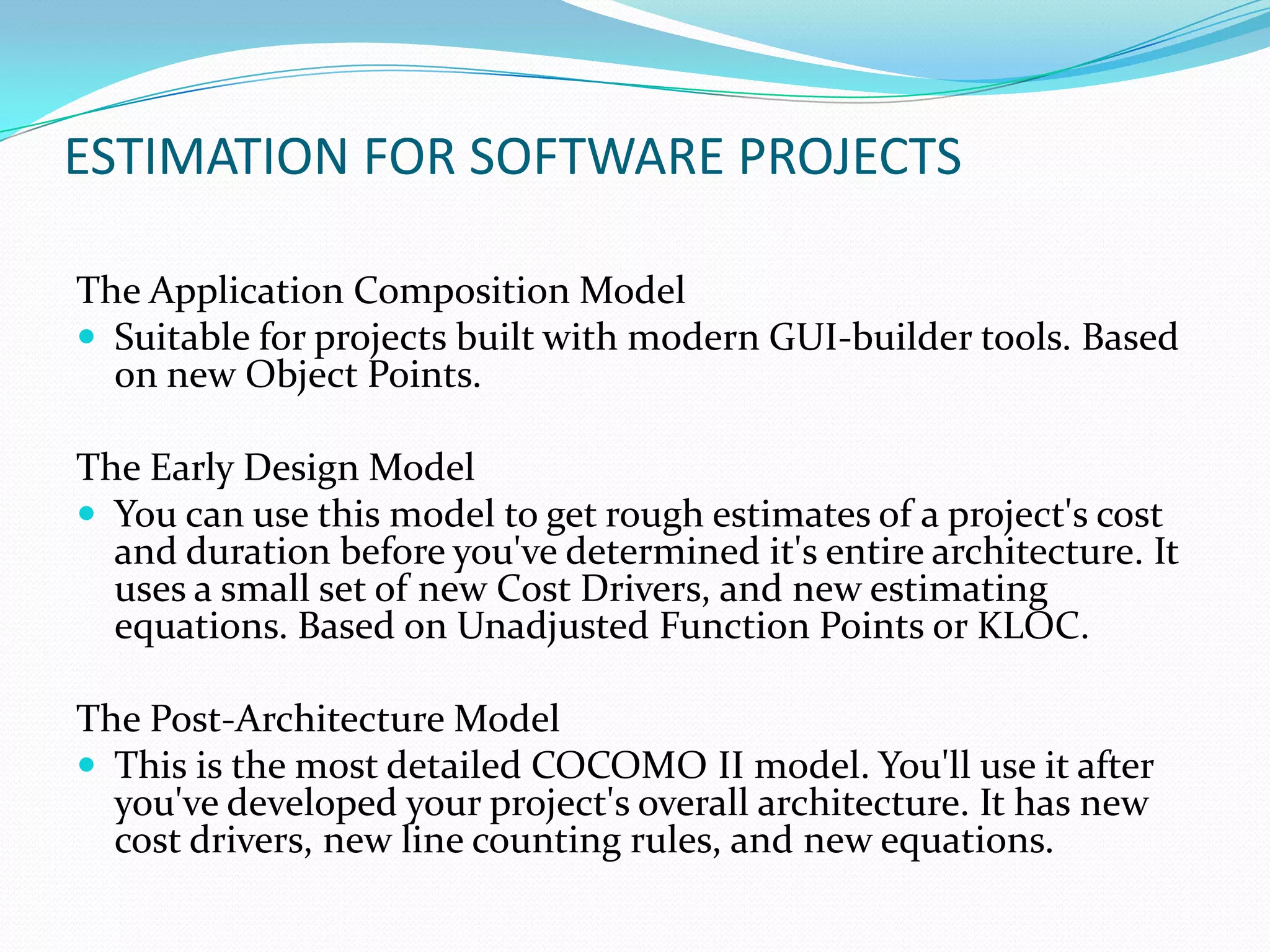 ESTIMATION FOR SOFTWARE PROJECTS

The Application Composition Model
 Suitable for projects built with modern GUI-builder tools. Based
  on new Object Points.

The Early Design Model
 You can use this model to get rough estimates of a project's cost
  and duration before you've determined it's entire architecture. It
  uses a small set of new Cost Drivers, and new estimating
  equations. Based on Unadjusted Function Points or KLOC.

The Post-Architecture Model
 This is the most detailed COCOMO II model. You'll use it after
  you've developed your project's overall architecture. It has new
  cost drivers, new line counting rules, and new equations.
 