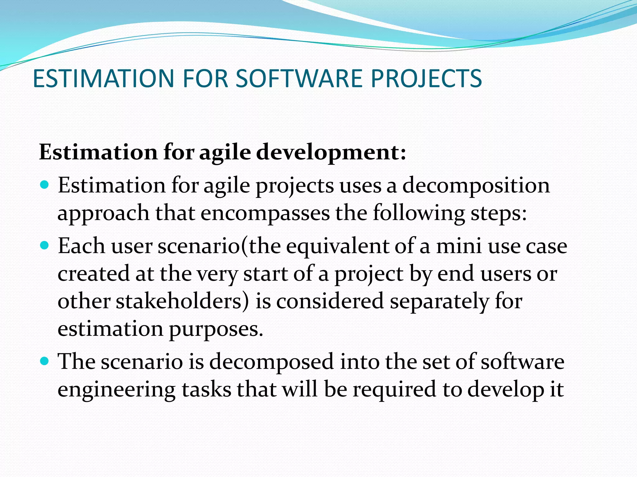 ESTIMATION FOR SOFTWARE PROJECTS

Estimation for agile development:
 Estimation for agile projects uses a decomposition
  approach that encompasses the following steps:
 Each user scenario(the equivalent of a mini use case
  created at the very start of a project by end users or
  other stakeholders) is considered separately for
  estimation purposes.
 The scenario is decomposed into the set of software
  engineering tasks that will be required to develop it
 