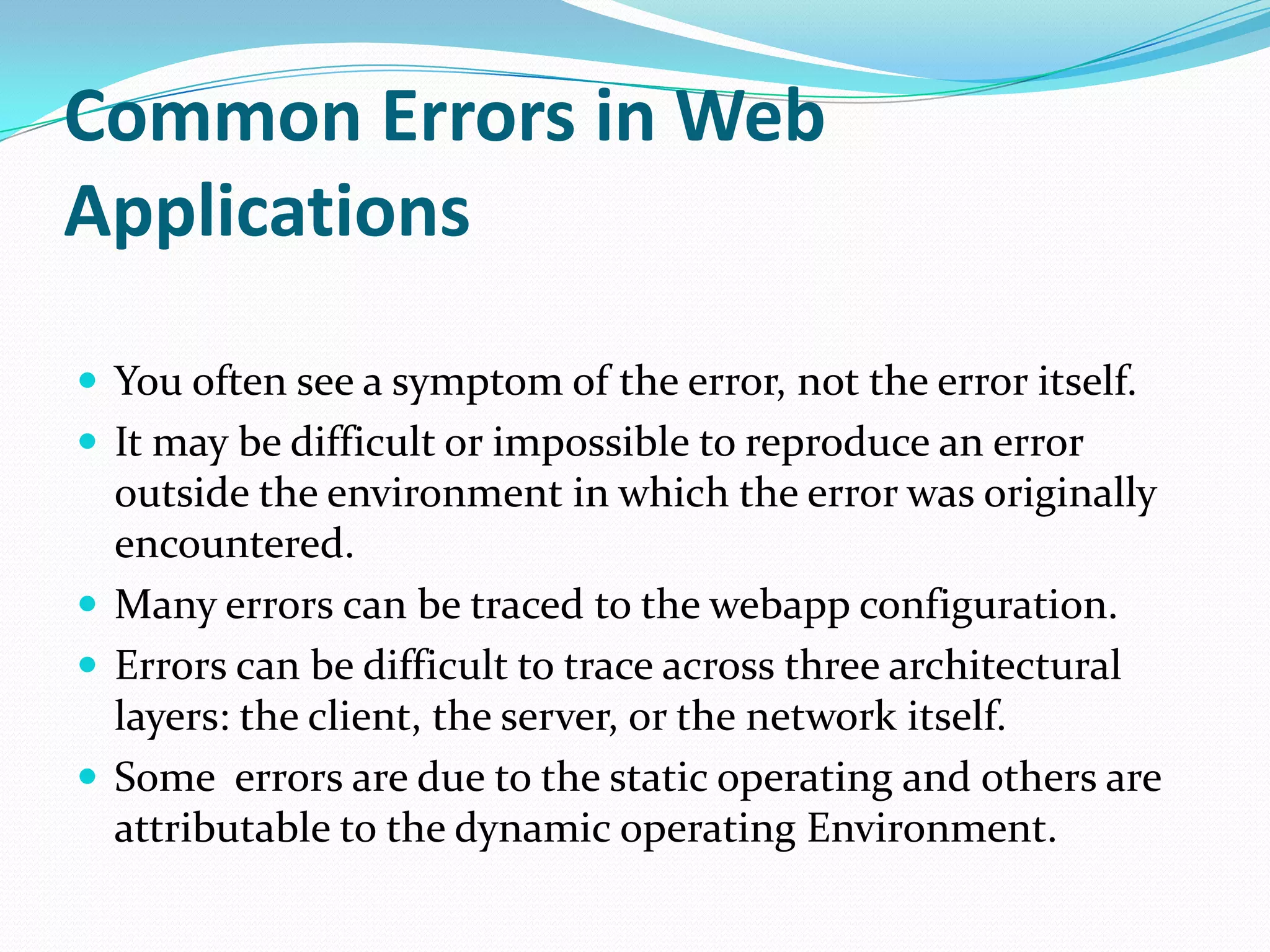 Common Errors in Web
Applications

 You often see a symptom of the error, not the error itself.
 It may be difficult or impossible to reproduce an error
  outside the environment in which the error was originally
  encountered.
 Many errors can be traced to the webapp configuration.
 Errors can be difficult to trace across three architectural
  layers: the client, the server, or the network itself.
 Some errors are due to the static operating and others are
  attributable to the dynamic operating Environment.
 