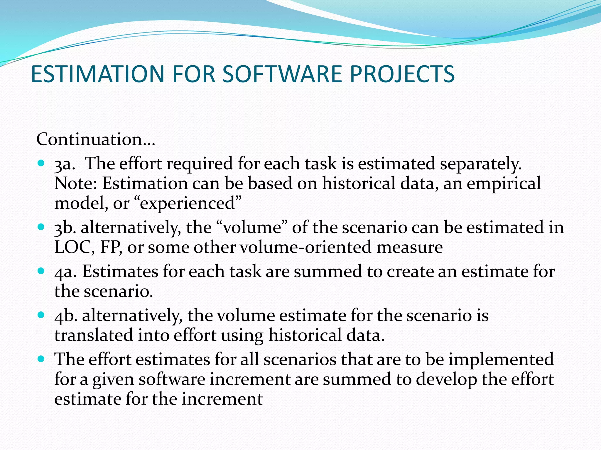 ESTIMATION FOR SOFTWARE PROJECTS

Continuation…
 3a. The effort required for each task is estimated separately.
  Note: Estimation can be based on historical data, an empirical
  model, or “experienced”
 3b. alternatively, the “volume” of the scenario can be estimated in
  LOC, FP, or some other volume-oriented measure
 4a. Estimates for each task are summed to create an estimate for
  the scenario.
 4b. alternatively, the volume estimate for the scenario is
  translated into effort using historical data.
 The effort estimates for all scenarios that are to be implemented
  for a given software increment are summed to develop the effort
  estimate for the increment
 