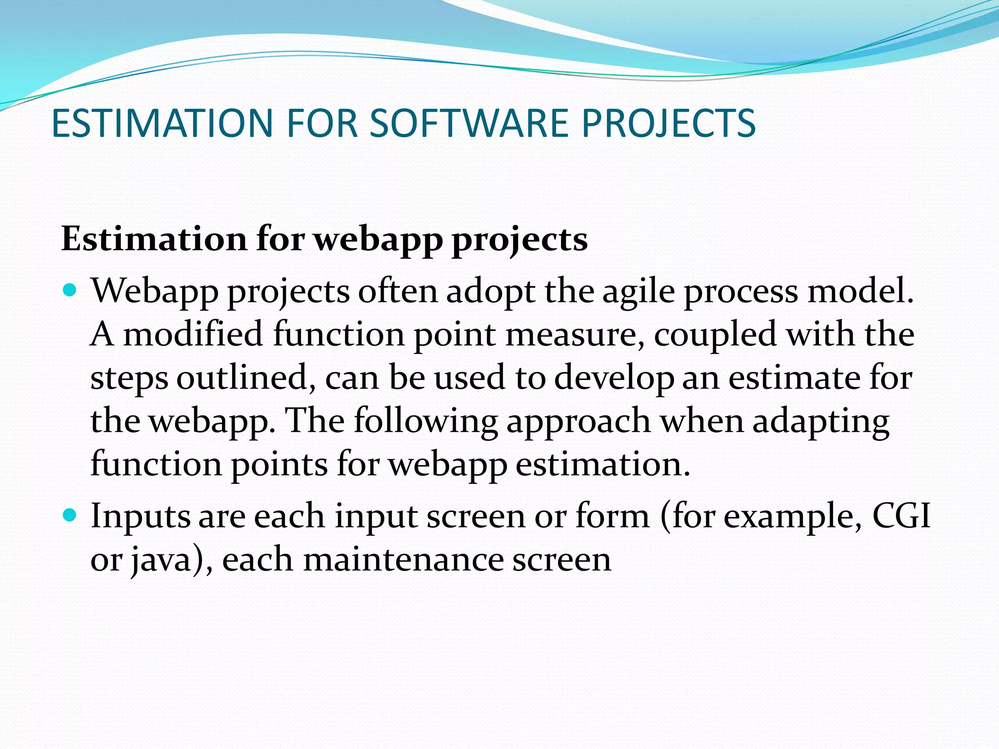 ESTIMATION FOR SOFTWARE PROJECTS

Estimation for webapp projects
 Webapp projects often adopt the agile process model.
  A modified function point measure, coupled with the
  steps outlined, can be used to develop an estimate for
  the webapp. The following approach when adapting
  function points for webapp estimation.
 Inputs are each input screen or form (for example, CGI
  or java), each maintenance screen
 