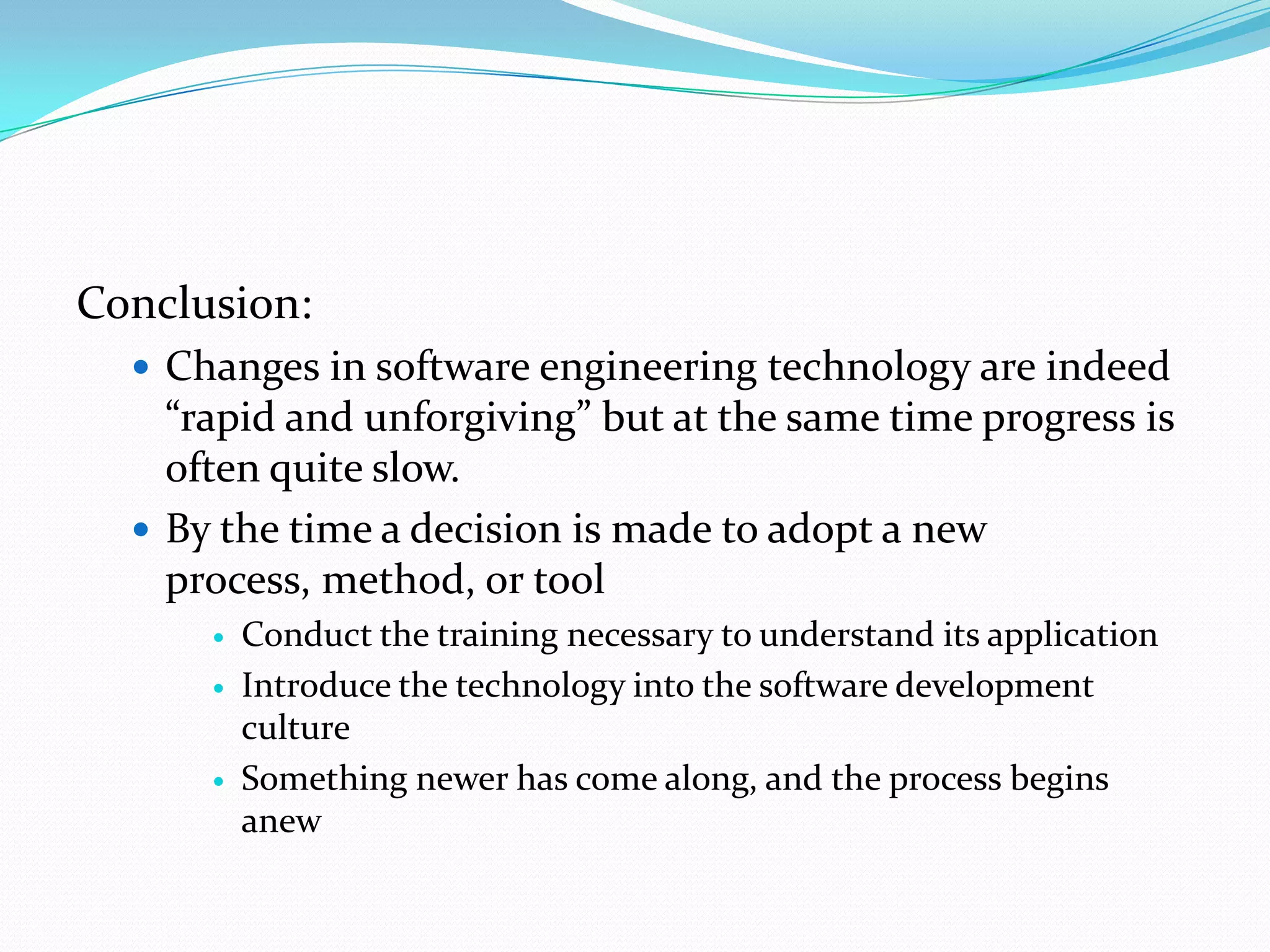 Conclusion:
   Changes in software engineering technology are indeed
    “rapid and unforgiving” but at the same time progress is
    often quite slow.
   By the time a decision is made to adopt a new
    process, method, or tool
         Conduct the training necessary to understand its application
         Introduce the technology into the software development
          culture
         Something newer has come along, and the process begins
          anew
 
