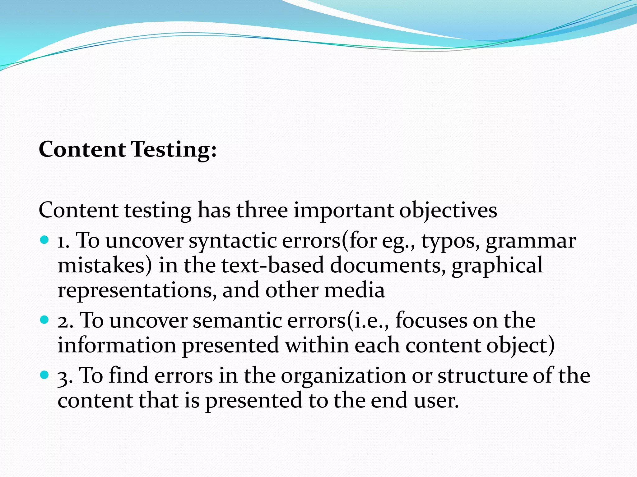Content Testing:

Content testing has three important objectives
 1. To uncover syntactic errors(for eg., typos, grammar
  mistakes) in the text-based documents, graphical
  representations, and other media
 2. To uncover semantic errors(i.e., focuses on the
  information presented within each content object)
 3. To find errors in the organization or structure of the
  content that is presented to the end user.
 