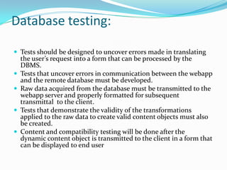 Database testing:

 Tests should be designed to uncover errors made in translating
    the user’s request into a form that can be processed by the
    DBMS.
   Tests that uncover errors in communication between the webapp
    and the remote database must be developed.
   Raw data acquired from the database must be transmitted to the
    webapp server and properly formatted for subsequent
    transmittal to the client.
   Tests that demonstrate the validity of the transformations
    applied to the raw data to create valid content objects must also
    be created.
   Content and compatibility testing will be done after the
    dynamic content object is transmitted to the client in a form that
    can be displayed to end user
 