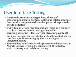 User Interface Testing
 Interface features include type fonts, the use of
  color, frames, images, borders, tables, and related interface
  features that are generated as webapp execution proceeds
  should be tested
 Individual interface mechanisms are tested in a manner
  that is analogous to unit testing(client-side
  scripting, dynamic HTML, scripts, streaming content).
 Each interface mechanism is tested within the context of a use
  case for a specific user category which is analogous to
  integration testing
 The complete interface is tested against selected use cases and
  NSUs to uncover errors in the semantics of the interface
  which is analogous to validation testing
 