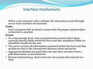 Interface mechanisms

  When a user interacts with a webapp, the interaction occurs through
  one or more interface mechanisms.
Links:
  Each navigation link is tested to ensure that the proper content object
  or function is reached.
Forms:
 At a macroscopic level, tests are performed to ensure that Labels
  correctly identify fields within the form and that mandatory fields are
  identified visually for the user
 The server receives all information contained within the form and that
  no data are lost in the transmission between client and server
 Appropriate defaults are used when the user does not select from a
  pull-down menu or set of buttons
 Browser functions(e.g., back arrow) do not corrupt data entered in a
  form
 
