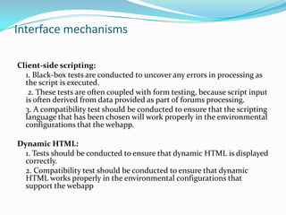 Interface mechanisms

Client-side scripting:
  1. Black-box tests are conducted to uncover any errors in processing as
  the script is executed.
   2. These tests are often coupled with form testing, because script input
  is often derived from data provided as part of forums processing.
  3. A compatibility test should be conducted to ensure that the scripting
  language that has been chosen will work properly in the environmental
  configurations that the webapp.

Dynamic HTML:
  1. Tests should be conducted to ensure that dynamic HTML is displayed
  correctly.
  2. Compatibility test should be conducted to ensure that dynamic
  HTML works properly in the environmental configurations that
  support the webapp
 