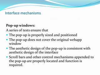 Interface mechanisms


Pop-up windows:
A series of tests ensure that
 The pop-up is properly sized and positioned
 The pop-up does not cover the original webapp
  window
 The aesthetic design of the pop-up is consistent with
  aesthetic design of the interface
 Scroll bars and other control mechanisms appended to
  the pop-up are properly located and function is
  required.
 