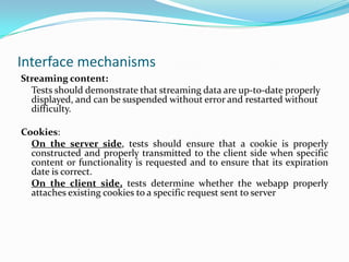 Interface mechanisms
Streaming content:
  Tests should demonstrate that streaming data are up-to-date properly
  displayed, and can be suspended without error and restarted without
  difficulty.

Cookies:
  On the server side, tests should ensure that a cookie is properly
  constructed and properly transmitted to the client side when specific
  content or functionality is requested and to ensure that its expiration
  date is correct.
  On the client side, tests determine whether the webapp properly
  attaches existing cookies to a specific request sent to server
 