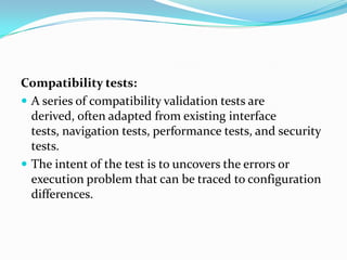 Compatibility tests:
 A series of compatibility validation tests are
  derived, often adapted from existing interface
  tests, navigation tests, performance tests, and security
  tests.
 The intent of the test is to uncovers the errors or
  execution problem that can be traced to configuration
  differences.
 