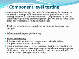 Component level testing
 Component-level testing, also called function testing, focuses on a set
  of tests that attempt to uncover errors in webapp functions. Each
  webapp function is a software component (implemented in one of a
  variety of programming or scripting languages) and can be tested using
  black box or sometimes white box techniques

 Black box techniques are equivalence partitioning, boundary value
  analysis

 White box techniques : path testing

 Forced error testing:
 It is used to derive test cases that purposely drive the webapp
  component into an error condition.
 The purpose is to uncover errors that occur during error handling (eg
  incorrect or nonexistent error message, webapp failure as consequence
  of the error, erroneous output driven by erroneous input, side effects
  that are related to component processing).
 