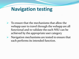 Navigation testing

 To ensure that the mechanisms that allow the
  webapp user to travel through the webapp are all
  functional and to validate the each NSU can be
  achieved by the appropriate user category
 Navigation mechanisms are tested to ensure that
  each performs its intended function.
 