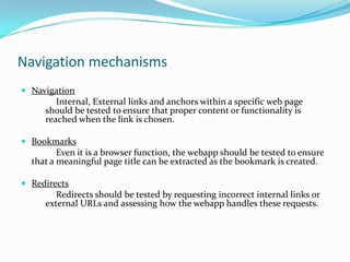 Navigation mechanisms
 Navigation
        Internal, External links and anchors within a specific web page
     should be tested to ensure that proper content or functionality is
     reached when the link is chosen.

 Bookmarks
         Even it is a browser function, the webapp should be tested to ensure
  that a meaningful page title can be extracted as the bookmark is created.

 Redirects
        Redirects should be tested by requesting incorrect internal links or
     external URLs and assessing how the webapp handles these requests.
 