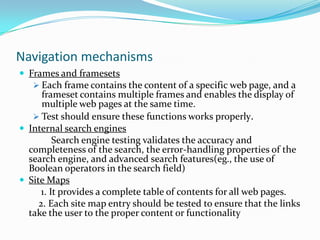 Navigation mechanisms
 Frames and framesets
    Each frame contains the content of a specific web page, and a
      frameset contains multiple frames and enables the display of
      multiple web pages at the same time.
    Test should ensure these functions works properly.
 Internal search engines
          Search engine testing validates the accuracy and
  completeness of the search, the error-handling properties of the
  search engine, and advanced search features(eg., the use of
  Boolean operators in the search field)
 Site Maps
      1. It provides a complete table of contents for all web pages.
     2. Each site map entry should be tested to ensure that the links
  take the user to the proper content or functionality
 