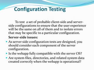 Configuration Testing

       To test a set of probable client-side and server-
  side configurations to ensure that the user experience
  will be the same on all of them and to isolate errors
  that may be specific to a particular configuration.
  Server-side issues:
 As server side configuration tests are designed, you
  should consider each component of the server
  configuration.
 Is the webapp fully compatible with the server OS?
 Are system files, directories, and related system data
  created correctly when the webapp is operational?
 