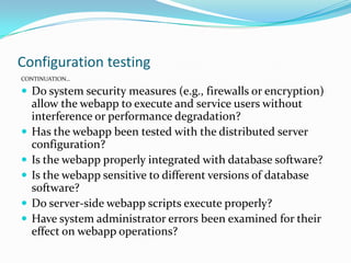 Configuration testing
CONTINUATION…

 Do system security measures (e.g., firewalls or encryption)
    allow the webapp to execute and service users without
    interference or performance degradation?
   Has the webapp been tested with the distributed server
    configuration?
   Is the webapp properly integrated with database software?
   Is the webapp sensitive to different versions of database
    software?
   Do server-side webapp scripts execute properly?
   Have system administrator errors been examined for their
    effect on webapp operations?
 