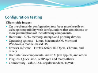 Configuration testing
Client-side issues:
 On the client side, configuration test focus more heavily on
  webapp compatibility with configurations that contain one or
  more permutations of the following components.
 Hardware – CPU, memory, storage, and printing devices
 Operating systems - Linux, Macintosh OS, Microsoft
  Windows, a mobile- based OS
 Browser software - Firefox, Safari, IE, Opera, Chrome, and
  others
 User interface components- Active X, Java applets, and others
 Plug-ins- QuickTime, RealPlayer, and many others
 Connectivity – cable, DSL, regular modem, T1,WiFi
 