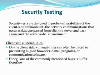 Security Testing
  Security tests are designed to probe vulnerabilities of the
  client-side environment, the network communications that
  occur as data are passed from client to server and back
  again, and the server-side environment.

Client side vulnerabilities:
 On the client side, vulnerabilities can often be traced to
  preexisting bugs in browsers, e-mail programs, or
  communication software.
 For eg : one of the commonly mentioned bugs is Buffer
  Overflow
 